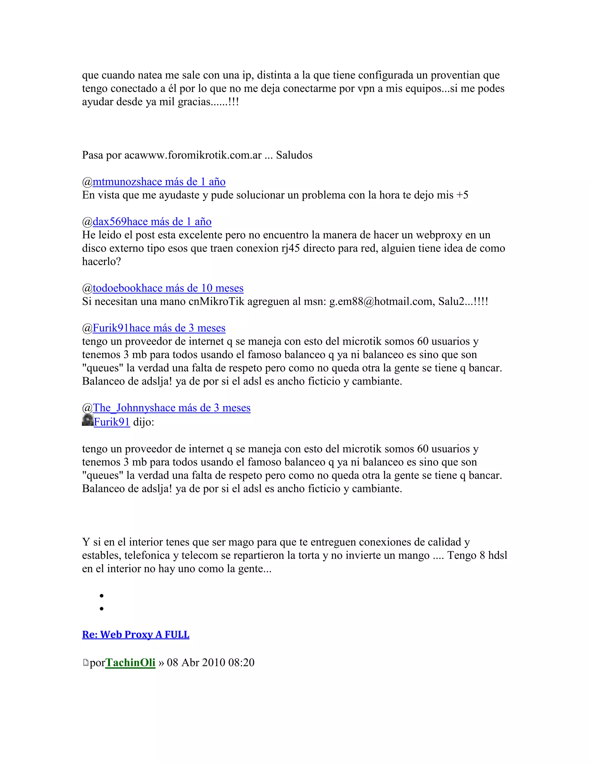 que cuando natea me sale con una ip, distinta a la que tiene configurada un proventian que
tengo conectado a él por lo que no me deja conectarme por vpn a mis equipos...si me podes
ayudar desde ya mil gracias......!!!



Pasa por acawww.foromikrotik.com.ar ... Saludos

@mtmunozshace más de 1 año
En vista que me ayudaste y pude solucionar un problema con la hora te dejo mis +5

@dax569hace más de 1 año
He leido el post esta excelente pero no encuentro la manera de hacer un webproxy en un
disco externo tipo esos que traen conexion rj45 directo para red, alguien tiene idea de como
hacerlo?

@todoebookhace más de 10 meses
Si necesitan una mano cnMikroTik agreguen al msn: g.em88@hotmail.com, Salu2...!!!!

@Furik91hace más de 3 meses
tengo un proveedor de internet q se maneja con esto del microtik somos 60 usuarios y
tenemos 3 mb para todos usando el famoso balanceo q ya ni balanceo es sino que son
"queues" la verdad una falta de respeto pero como no queda otra la gente se tiene q bancar.
Balanceo de adslja! ya de por si el adsl es ancho ficticio y cambiante.

@The_Johnnyshace más de 3 meses
 Furik91 dijo:

tengo un proveedor de internet q se maneja con esto del microtik somos 60 usuarios y
tenemos 3 mb para todos usando el famoso balanceo q ya ni balanceo es sino que son
"queues" la verdad una falta de respeto pero como no queda otra la gente se tiene q bancar.
Balanceo de adslja! ya de por si el adsl es ancho ficticio y cambiante.



Y si en el interior tenes que ser mago para que te entreguen conexiones de calidad y
estables, telefonica y telecom se repartieron la torta y no invierte un mango .... Tengo 8 hdsl
en el interior no hay uno como la gente...




Re: Web Proxy A FULL

 porTachinOli » 08 Abr 2010 08:20
 