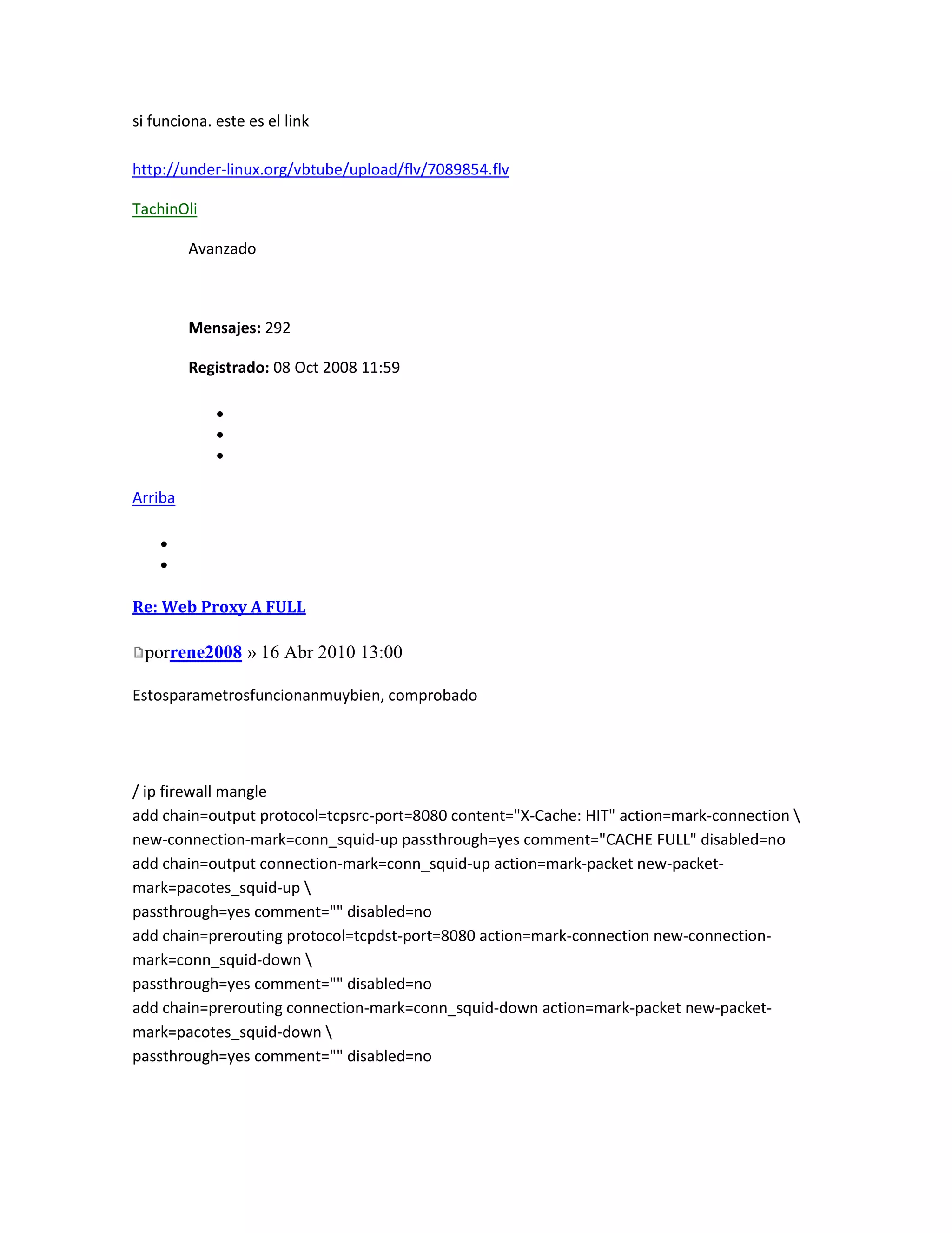 si funciona. este es el link

http://under-linux.org/vbtube/upload/flv/7089854.flv

TachinOli

         Avanzado



         Mensajes: 292

         Registrado: 08 Oct 2008 11:59




Arriba




Re: Web Proxy A FULL

 porrene2008 » 16 Abr 2010 13:00

Estosparametrosfuncionanmuybien, comprobado




/ ip firewall mangle
add chain=output protocol=tcpsrc-port=8080 content="X-Cache: HIT" action=mark-connection 
new-connection-mark=conn_squid-up passthrough=yes comment="CACHE FULL" disabled=no
add chain=output connection-mark=conn_squid-up action=mark-packet new-packet-
mark=pacotes_squid-up 
passthrough=yes comment="" disabled=no
add chain=prerouting protocol=tcpdst-port=8080 action=mark-connection new-connection-
mark=conn_squid-down 
passthrough=yes comment="" disabled=no
add chain=prerouting connection-mark=conn_squid-down action=mark-packet new-packet-
mark=pacotes_squid-down 
passthrough=yes comment="" disabled=no
 
