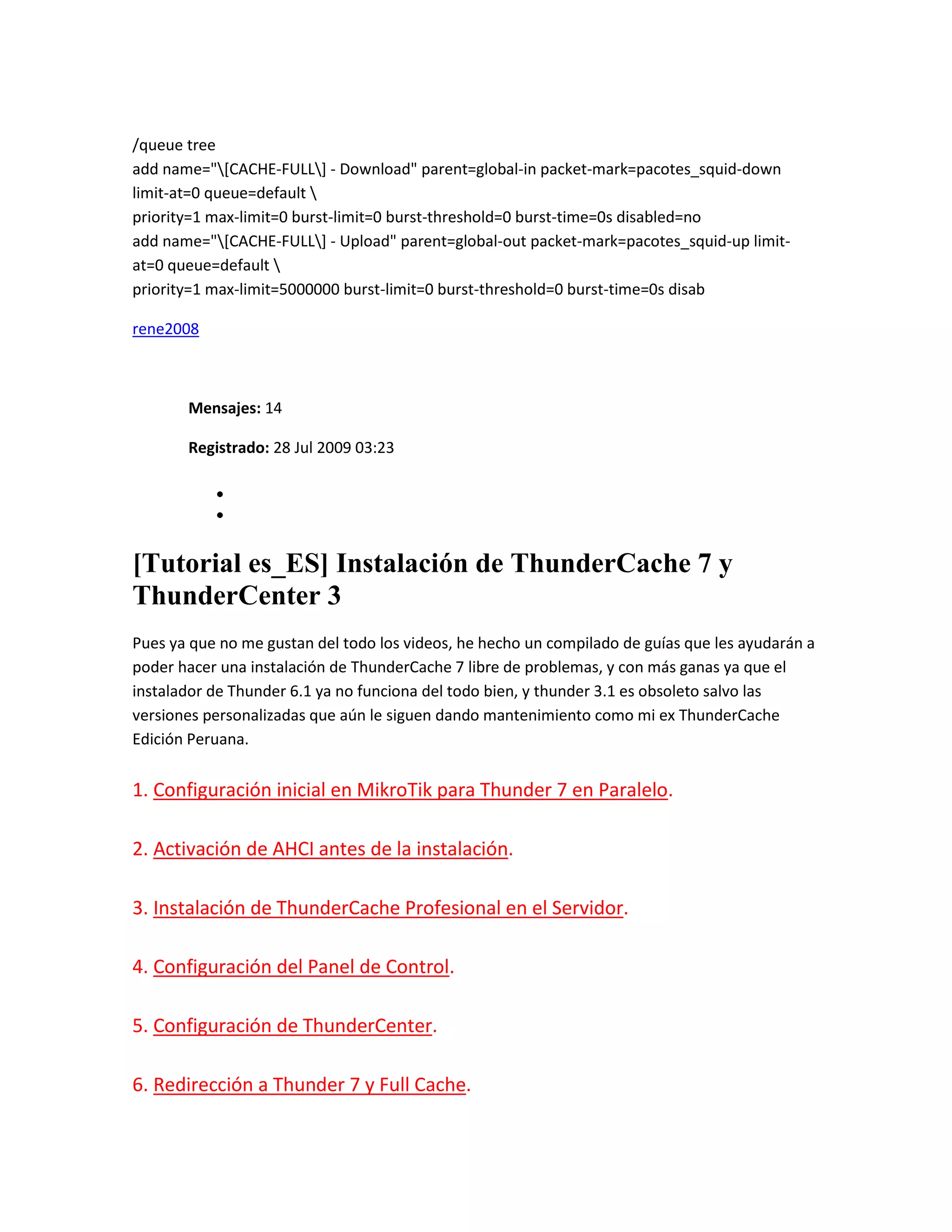 /queue tree
add name="[CACHE-FULL] - Download" parent=global-in packet-mark=pacotes_squid-down
limit-at=0 queue=default 
priority=1 max-limit=0 burst-limit=0 burst-threshold=0 burst-time=0s disabled=no
add name="[CACHE-FULL] - Upload" parent=global-out packet-mark=pacotes_squid-up limit-
at=0 queue=default 
priority=1 max-limit=5000000 burst-limit=0 burst-threshold=0 burst-time=0s disab

rene2008



       Mensajes: 14

       Registrado: 28 Jul 2009 03:23




[Tutorial es_ES] Instalación de ThunderCache 7 y
ThunderCenter 3
Pues ya que no me gustan del todo los videos, he hecho un compilado de guías que les ayudarán a
poder hacer una instalación de ThunderCache 7 libre de problemas, y con más ganas ya que el
instalador de Thunder 6.1 ya no funciona del todo bien, y thunder 3.1 es obsoleto salvo las
versiones personalizadas que aún le siguen dando mantenimiento como mi ex ThunderCache
Edición Peruana.


1. Configuración inicial en MikroTik para Thunder 7 en Paralelo.

2. Activación de AHCI antes de la instalación.

3. Instalación de ThunderCache Profesional en el Servidor.

4. Configuración del Panel de Control.

5. Configuración de ThunderCenter.

6. Redirección a Thunder 7 y Full Cache.
 