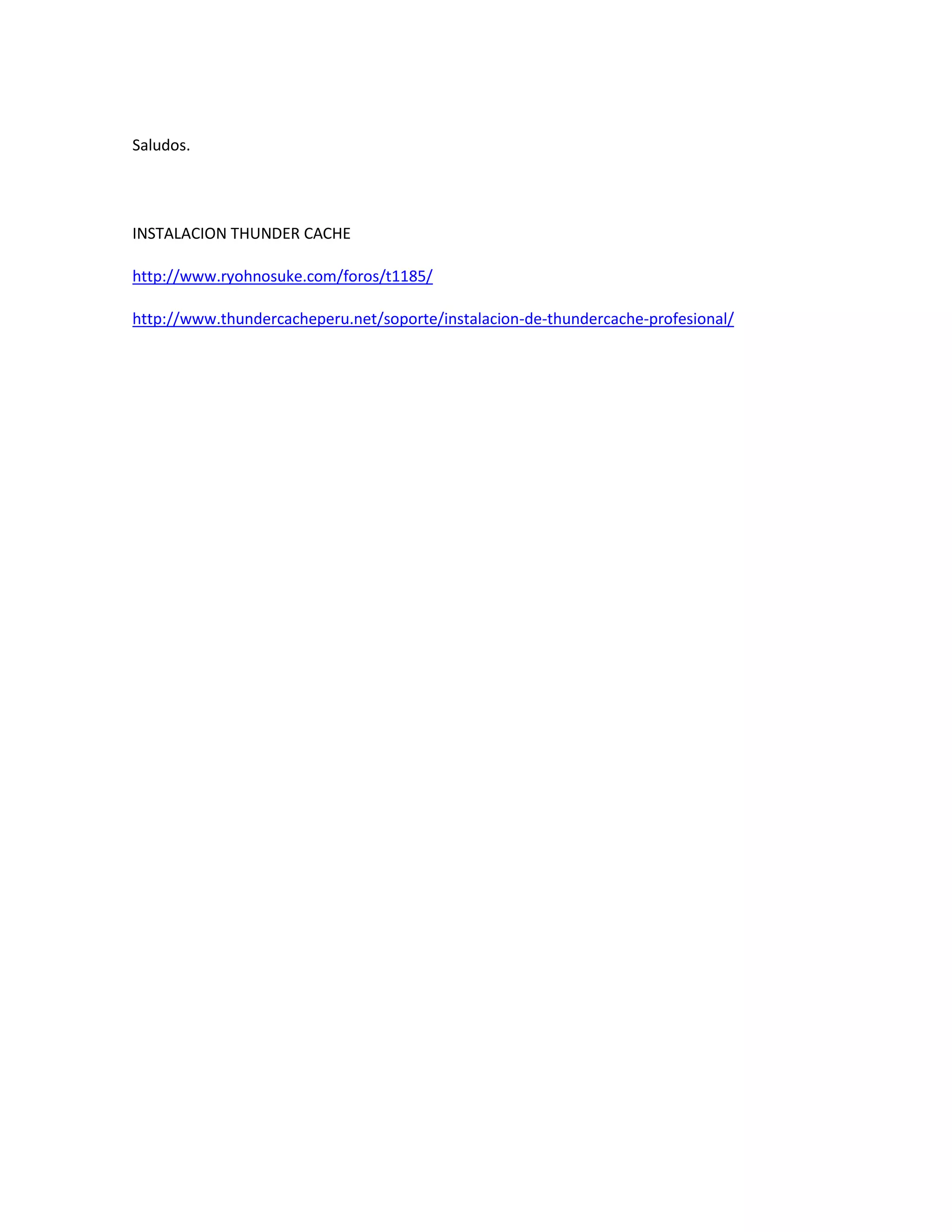 Saludos.




INSTALACION THUNDER CACHE

http://www.ryohnosuke.com/foros/t1185/

http://www.thundercacheperu.net/soporte/instalacion-de-thundercache-profesional/
 