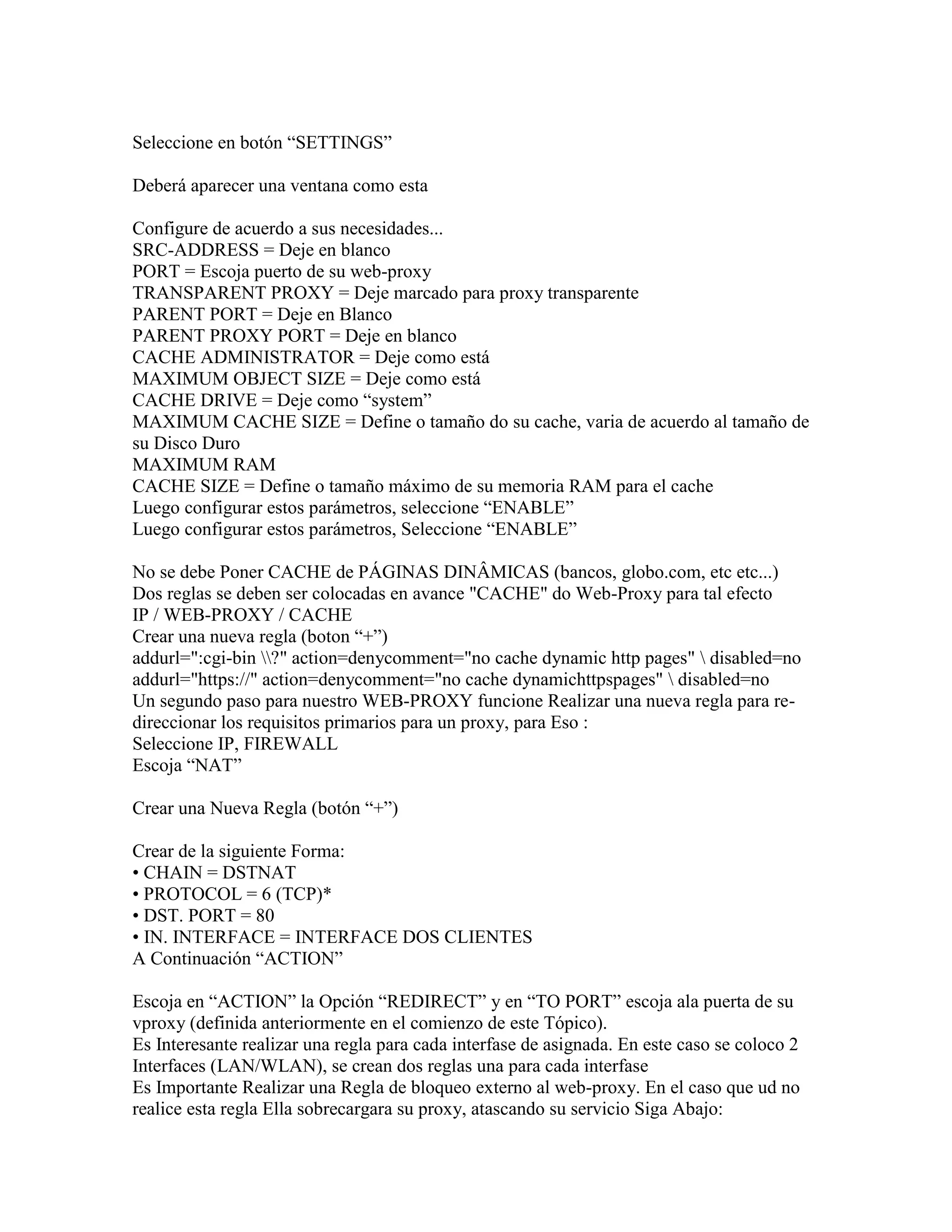 Seleccione en botón “SETTINGS”

Deberá aparecer una ventana como esta

Configure de acuerdo a sus necesidades...
SRC-ADDRESS = Deje en blanco
PORT = Escoja puerto de su web-proxy
TRANSPARENT PROXY = Deje marcado para proxy transparente
PARENT PORT = Deje en Blanco
PARENT PROXY PORT = Deje en blanco
CACHE ADMINISTRATOR = Deje como está
MAXIMUM OBJECT SIZE = Deje como está
CACHE DRIVE = Deje como “system”
MAXIMUM CACHE SIZE = Define o tamaño do su cache, varia de acuerdo al tamaño de
su Disco Duro
MAXIMUM RAM
CACHE SIZE = Define o tamaño máximo de su memoria RAM para el cache
Luego configurar estos parámetros, seleccione “ENABLE”
Luego configurar estos parámetros, Seleccione “ENABLE”

No se debe Poner CACHE de PÁGINAS DINÂMICAS (bancos, globo.com, etc etc...)
Dos reglas se deben ser colocadas en avance "CACHE" do Web-Proxy para tal efecto
IP / WEB-PROXY / CACHE
Crear una nueva regla (boton “+”)
addurl=":cgi-bin ?" action=denycomment="no cache dynamic http pages"  disabled=no
addurl="https://" action=denycomment="no cache dynamichttpspages"  disabled=no
Un segundo paso para nuestro WEB-PROXY funcione Realizar una nueva regla para re-
direccionar los requisitos primarios para un proxy, para Eso :
Seleccione IP, FIREWALL
Escoja “NAT”

Crear una Nueva Regla (botón “+”)

Crear de la siguiente Forma:
• CHAIN = DSTNAT
• PROTOCOL = 6 (TCP)*
• DST. PORT = 80
• IN. INTERFACE = INTERFACE DOS CLIENTES
A Continuación “ACTION”

Escoja en “ACTION” la Opción “REDIRECT” y en “TO PORT” escoja ala puerta de su
vproxy (definida anteriormente en el comienzo de este Tópico).
Es Interesante realizar una regla para cada interfase de asignada. En este caso se coloco 2
Interfaces (LAN/WLAN), se crean dos reglas una para cada interfase
Es Importante Realizar una Regla de bloqueo externo al web-proxy. En el caso que ud no
realice esta regla Ella sobrecargara su proxy, atascando su servicio Siga Abajo:
 