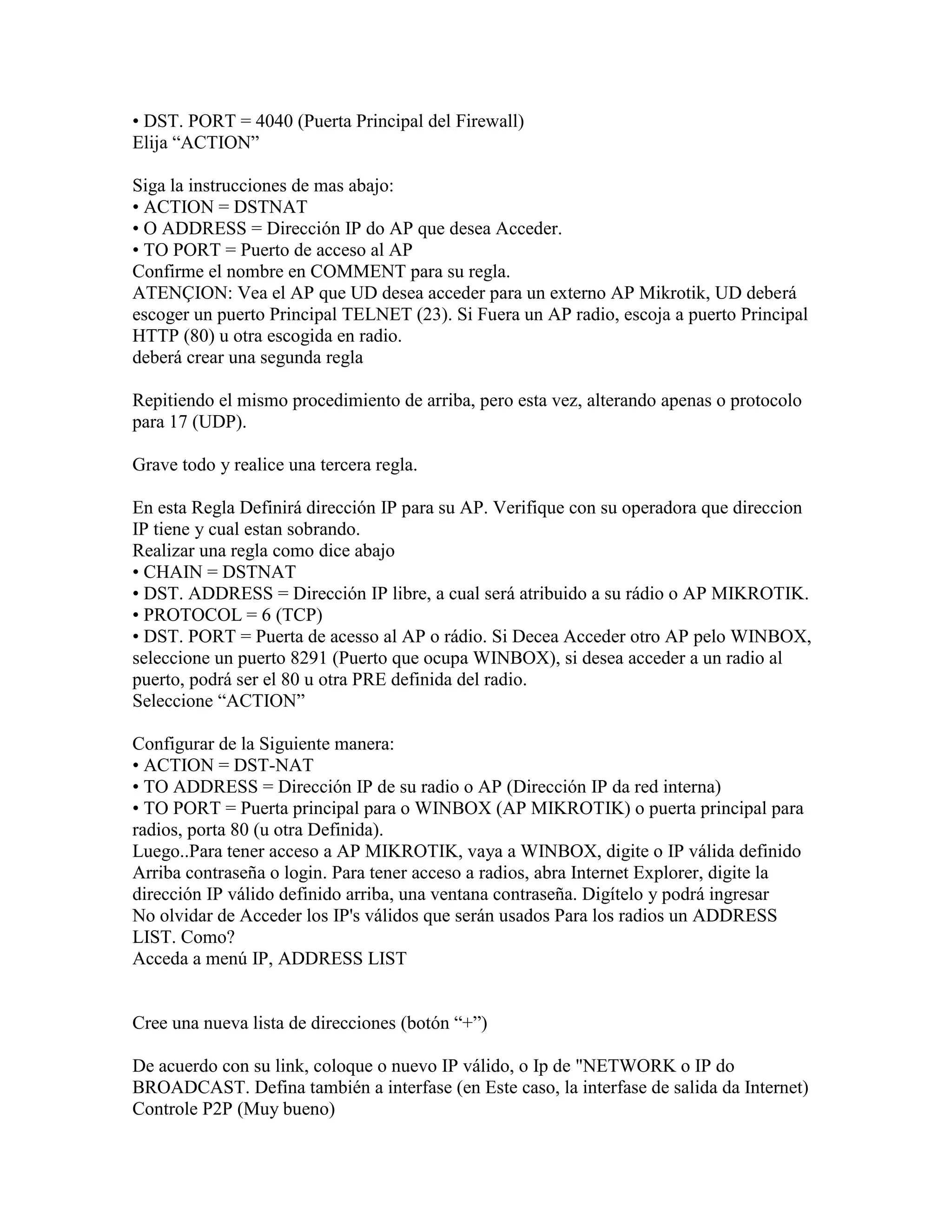 • DST. PORT = 4040 (Puerta Principal del Firewall)
Elija “ACTION”

Siga la instrucciones de mas abajo:
• ACTION = DSTNAT
• O ADDRESS = Dirección IP do AP que desea Acceder.
• TO PORT = Puerto de acceso al AP
Confirme el nombre en COMMENT para su regla.
ATENÇION: Vea el AP que UD desea acceder para un externo AP Mikrotik, UD deberá
escoger un puerto Principal TELNET (23). Si Fuera un AP radio, escoja a puerto Principal
HTTP (80) u otra escogida en radio.
deberá crear una segunda regla

Repitiendo el mismo procedimiento de arriba, pero esta vez, alterando apenas o protocolo
para 17 (UDP).

Grave todo y realice una tercera regla.

En esta Regla Definirá dirección IP para su AP. Verifique con su operadora que direccion
IP tiene y cual estan sobrando.
Realizar una regla como dice abajo
• CHAIN = DSTNAT
• DST. ADDRESS = Dirección IP libre, a cual será atribuido a su rádio o AP MIKROTIK.
• PROTOCOL = 6 (TCP)
• DST. PORT = Puerta de acesso al AP o rádio. Si Decea Acceder otro AP pelo WINBOX,
seleccione un puerto 8291 (Puerto que ocupa WINBOX), si desea acceder a un radio al
puerto, podrá ser el 80 u otra PRE definida del radio.
Seleccione “ACTION”

Configurar de la Siguiente manera:
• ACTION = DST-NAT
• TO ADDRESS = Dirección IP de su radio o AP (Dirección IP da red interna)
• TO PORT = Puerta principal para o WINBOX (AP MIKROTIK) o puerta principal para
radios, porta 80 (u otra Definida).
Luego..Para tener acceso a AP MIKROTIK, vaya a WINBOX, digite o IP válida definido
Arriba contraseña o login. Para tener acceso a radios, abra Internet Explorer, digite la
dirección IP válido definido arriba, una ventana contraseña. Digítelo y podrá ingresar
No olvidar de Acceder los IP's válidos que serán usados Para los radios un ADDRESS
LIST. Como?
Acceda a menú IP, ADDRESS LIST


Cree una nueva lista de direcciones (botón “+”)

De acuerdo con su link, coloque o nuevo IP válido, o Ip de "NETWORK o IP do
BROADCAST. Defina también a interfase (en Este caso, la interfase de salida da Internet)
Controle P2P (Muy bueno)
 