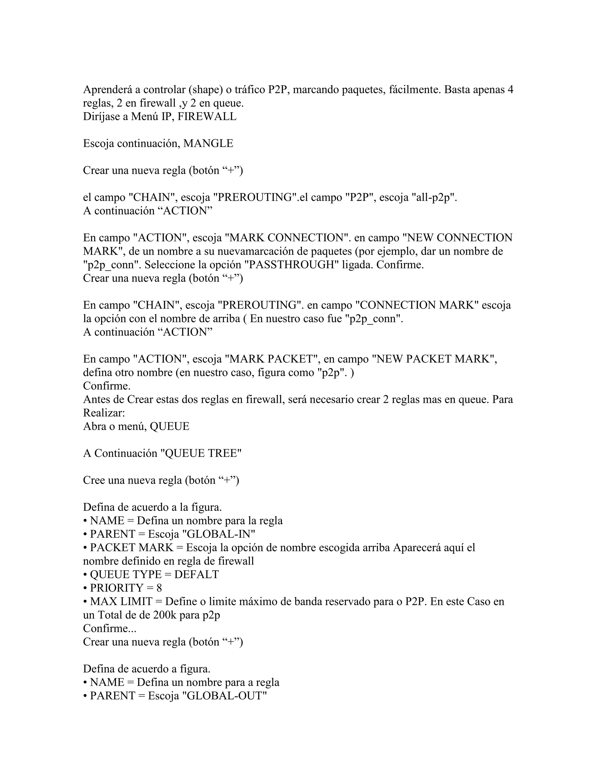 Aprenderá a controlar (shape) o tráfico P2P, marcando paquetes, fácilmente. Basta apenas 4
reglas, 2 en firewall ,y 2 en queue.
Diríjase a Menú IP, FIREWALL

Escoja continuación, MANGLE

Crear una nueva regla (botón “+”)

el campo "CHAIN", escoja "PREROUTING".el campo "P2P", escoja "all-p2p".
A continuación “ACTION”

En campo "ACTION", escoja "MARK CONNECTION". en campo "NEW CONNECTION
MARK", de un nombre a su nuevamarcación de paquetes (por ejemplo, dar un nombre de
"p2p_conn". Seleccione la opción "PASSTHROUGH" ligada. Confirme.
Crear una nueva regla (botón “+”)

En campo "CHAIN", escoja "PREROUTING". en campo "CONNECTION MARK" escoja
la opción con el nombre de arriba ( En nuestro caso fue "p2p_conn".
A continuación “ACTION”

En campo "ACTION", escoja "MARK PACKET", en campo "NEW PACKET MARK",
defina otro nombre (en nuestro caso, figura como "p2p". )
Confirme.
Antes de Crear estas dos reglas en firewall, será necesario crear 2 reglas mas en queue. Para
Realizar:
Abra o menú, QUEUE

A Continuación "QUEUE TREE"

Cree una nueva regla (botón “+”)

Defina de acuerdo a la figura.
• NAME = Defina un nombre para la regla
• PARENT = Escoja "GLOBAL-IN"
• PACKET MARK = Escoja la opción de nombre escogida arriba Aparecerá aquí el
nombre definido en regla de firewall
• QUEUE TYPE = DEFALT
• PRIORITY = 8
• MAX LIMIT = Define o limite máximo de banda reservado para o P2P. En este Caso en
un Total de de 200k para p2p
Confirme...
Crear una nueva regla (botón “+”)

Defina de acuerdo a figura.
• NAME = Defina un nombre para a regla
• PARENT = Escoja "GLOBAL-OUT"
 