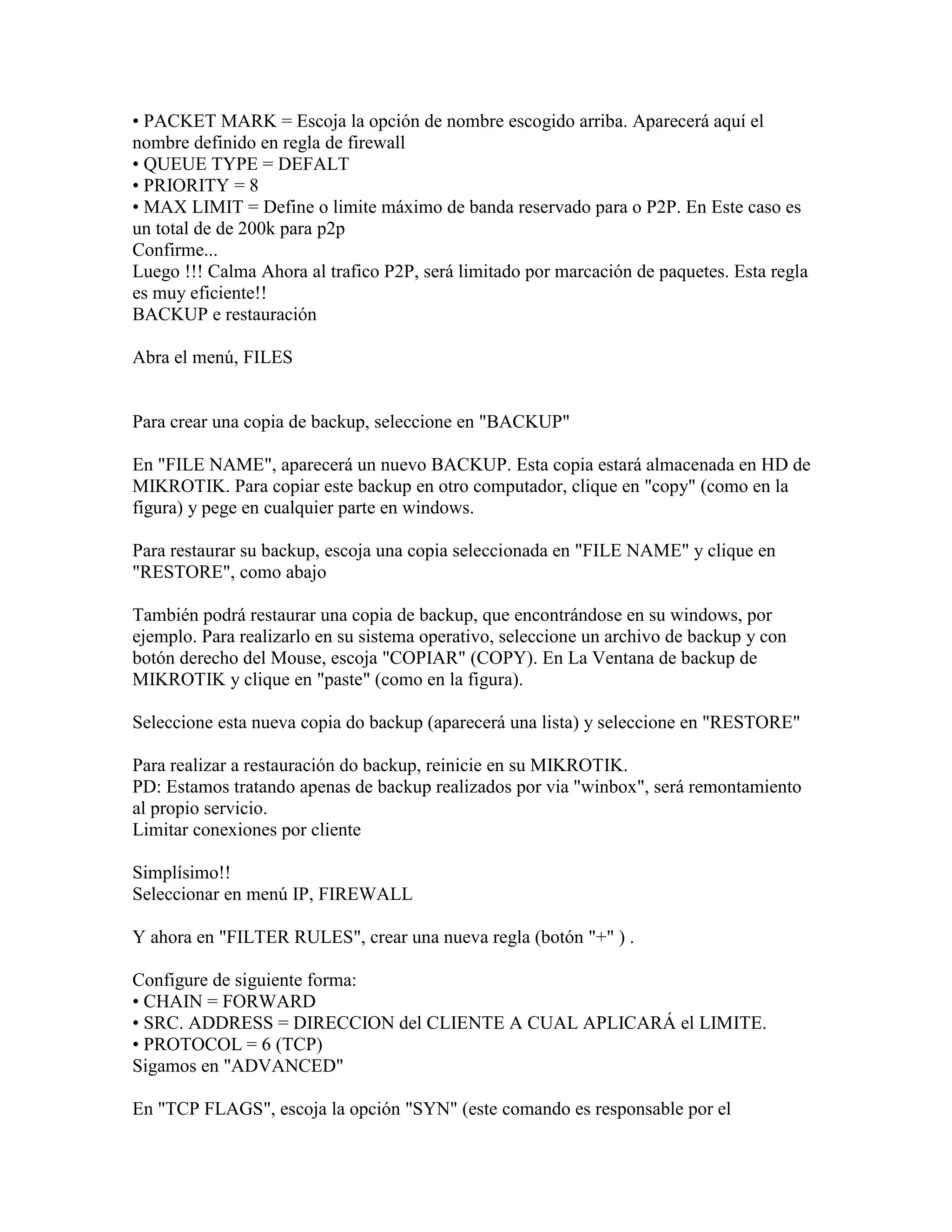 • PACKET MARK = Escoja la opción de nombre escogido arriba. Aparecerá aquí el
nombre definido en regla de firewall
• QUEUE TYPE = DEFALT
• PRIORITY = 8
• MAX LIMIT = Define o limite máximo de banda reservado para o P2P. En Este caso es
un total de de 200k para p2p
Confirme...
Luego !!! Calma Ahora al trafico P2P, será limitado por marcación de paquetes. Esta regla
es muy eficiente!!
BACKUP e restauración

Abra el menú, FILES


Para crear una copia de backup, seleccione en "BACKUP"

En "FILE NAME", aparecerá un nuevo BACKUP. Esta copia estará almacenada en HD de
MIKROTIK. Para copiar este backup en otro computador, clique en "copy" (como en la
figura) y pege en cualquier parte en windows.

Para restaurar su backup, escoja una copia seleccionada en "FILE NAME" y clique en
"RESTORE", como abajo

También podrá restaurar una copia de backup, que encontrándose en su windows, por
ejemplo. Para realizarlo en su sistema operativo, seleccione un archivo de backup y con
botón derecho del Mouse, escoja "COPIAR" (COPY). En La Ventana de backup de
MIKROTIK y clique en "paste" (como en la figura).

Seleccione esta nueva copia do backup (aparecerá una lista) y seleccione en "RESTORE"

Para realizar a restauración do backup, reinicie en su MIKROTIK.
PD: Estamos tratando apenas de backup realizados por via "winbox", será remontamiento
al propio servicio.
Limitar conexiones por cliente

Simplísimo!!
Seleccionar en menú IP, FIREWALL

Y ahora en "FILTER RULES", crear una nueva regla (botón "+" ) .

Configure de siguiente forma:
• CHAIN = FORWARD
• SRC. ADDRESS = DIRECCION del CLIENTE A CUAL APLICARÁ el LIMITE.
• PROTOCOL = 6 (TCP)
Sigamos en "ADVANCED"

En "TCP FLAGS", escoja la opción "SYN" (este comando es responsable por el
 