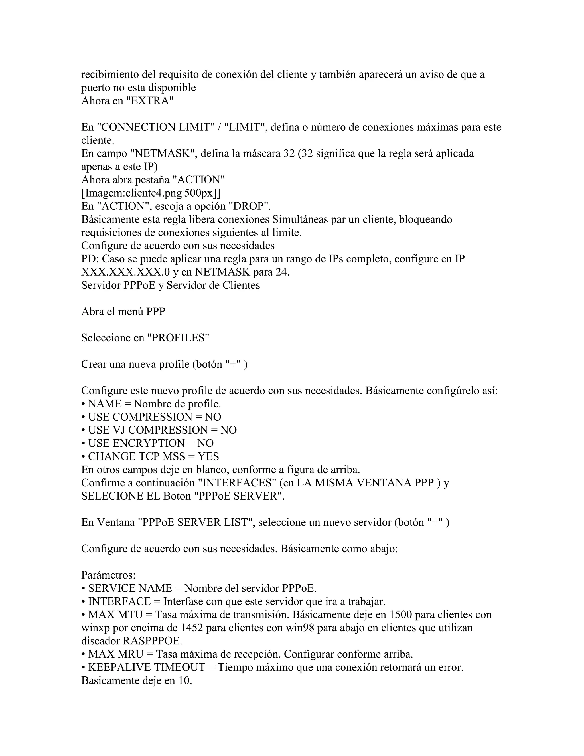 recibimiento del requisito de conexión del cliente y también aparecerá un aviso de que a
puerto no esta disponible
Ahora en "EXTRA"

En "CONNECTION LIMIT" / "LIMIT", defina o número de conexiones máximas para este
cliente.
En campo "NETMASK", defina la máscara 32 (32 significa que la regla será aplicada
apenas a este IP)
Ahora abra pestaña "ACTION"
[Imagem:cliente4.png|500px]]
En "ACTION", escoja a opción "DROP".
Básicamente esta regla libera conexiones Simultáneas par un cliente, bloqueando
requisiciones de conexiones siguientes al limite.
Configure de acuerdo con sus necesidades
PD: Caso se puede aplicar una regla para un rango de IPs completo, configure en IP
XXX.XXX.XXX.0 y en NETMASK para 24.
Servidor PPPoE y Servidor de Clientes

Abra el menú PPP

Seleccione en "PROFILES"

Crear una nueva profile (botón "+" )

Configure este nuevo profile de acuerdo con sus necesidades. Básicamente configúrelo así:
• NAME = Nombre de profile.
• USE COMPRESSION = NO
• USE VJ COMPRESSION = NO
• USE ENCRYPTION = NO
• CHANGE TCP MSS = YES
En otros campos deje en blanco, conforme a figura de arriba.
Confirme a continuación "INTERFACES" (en LA MISMA VENTANA PPP ) y
SELECIONE EL Boton "PPPoE SERVER".

En Ventana "PPPoE SERVER LIST", seleccione un nuevo servidor (botón "+" )

Configure de acuerdo con sus necesidades. Básicamente como abajo:

Parámetros:
• SERVICE NAME = Nombre del servidor PPPoE.
• INTERFACE = Interfase con que este servidor que ira a trabajar.
• MAX MTU = Tasa máxima de transmisión. Básicamente deje en 1500 para clientes con
winxp por encima de 1452 para clientes con win98 para abajo en clientes que utilizan
discador RASPPPOE.
• MAX MRU = Tasa máxima de recepción. Configurar conforme arriba.
• KEEPALIVE TIMEOUT = Tiempo máximo que una conexión retornará un error.
Basicamente deje en 10.
 