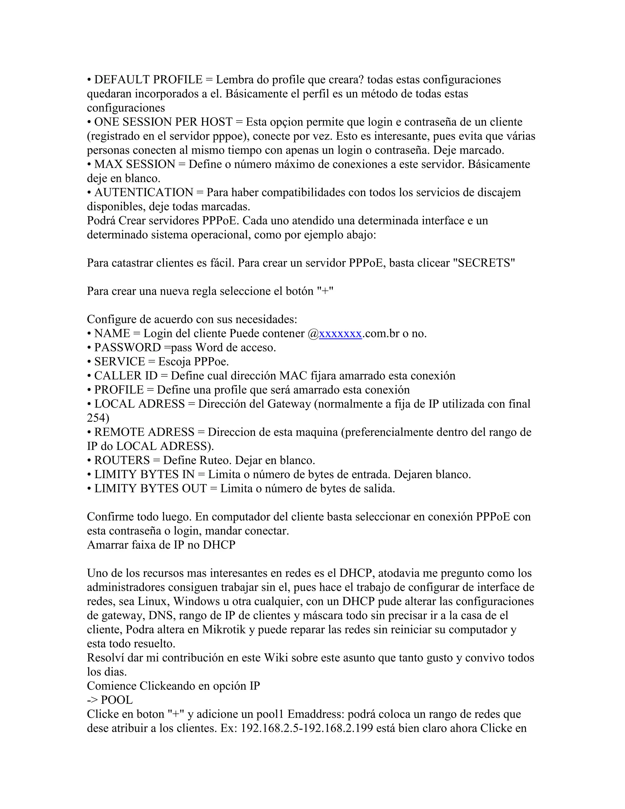 • DEFAULT PROFILE = Lembra do profile que creara? todas estas configuraciones
quedaran incorporados a el. Básicamente el perfil es un método de todas estas
configuraciones
• ONE SESSION PER HOST = Esta opçion permite que login e contraseña de un cliente
(registrado en el servidor pppoe), conecte por vez. Esto es interesante, pues evita que várias
personas conecten al mismo tiempo con apenas un login o contraseña. Deje marcado.
• MAX SESSION = Define o número máximo de conexiones a este servidor. Básicamente
deje en blanco.
• AUTENTICATION = Para haber compatibilidades con todos los servicios de discajem
disponibles, deje todas marcadas.
Podrá Crear servidores PPPoE. Cada uno atendido una determinada interface e un
determinado sistema operacional, como por ejemplo abajo:

Para catastrar clientes es fácil. Para crear un servidor PPPoE, basta clicear "SECRETS"

Para crear una nueva regla seleccione el botón "+"

Configure de acuerdo con sus necesidades:
• NAME = Login del cliente Puede contener @xxxxxxx.com.br o no.
• PASSWORD =pass Word de acceso.
• SERVICE = Escoja PPPoe.
• CALLER ID = Define cual dirección MAC fijara amarrado esta conexión
• PROFILE = Define una profile que será amarrado esta conexión
• LOCAL ADRESS = Dirección del Gateway (normalmente a fija de IP utilizada con final
254)
• REMOTE ADRESS = Direccion de esta maquina (preferencialmente dentro del rango de
IP do LOCAL ADRESS).
• ROUTERS = Define Ruteo. Dejar en blanco.
• LIMITY BYTES IN = Limita o número de bytes de entrada. Dejaren blanco.
• LIMITY BYTES OUT = Limita o número de bytes de salida.

Confirme todo luego. En computador del cliente basta seleccionar en conexión PPPoE con
esta contraseña o login, mandar conectar.
Amarrar faixa de IP no DHCP

Uno de los recursos mas interesantes en redes es el DHCP, atodavia me pregunto como los
administradores consiguen trabajar sin el, pues hace el trabajo de configurar de interface de
redes, sea Linux, Windows u otra cualquier, con un DHCP pude alterar las configuraciones
de gateway, DNS, rango de IP de clientes y máscara todo sin precisar ir a la casa de el
cliente, Podra altera en Mikrotik y puede reparar las redes sin reiniciar su computador y
esta todo resuelto.
Resolví dar mi contribución en este Wiki sobre este asunto que tanto gusto y convivo todos
los dias.
Comience Clickeando en opción IP
-> POOL
Clicke en boton "+" y adicione un pool1 Emaddress: podrá coloca un rango de redes que
dese atribuir a los clientes. Ex: 192.168.2.5-192.168.2.199 está bien claro ahora Clicke en
 