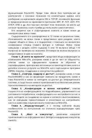 10
функционира RouterOS. Преди това обаче бих препоръчал да
разполагате с основни познания по компютърни мрежи като
разбиране на мрежовите модели OSI и TCP/IP, основните функции
и предназначение на мрежовите протоколи ARP, IP, TCP, UDP, FTP,
DHCP, DNS и др. Ако при вас липсват тези познания, на места ще
останат празнини, които трябва да попълните самостоятелно.
Ето накратко как е структурирана книгата и какво може да
намерите във всяка глава.
Съдържанието ѝ е разпределено в 12 глави на различни теми.
Изложението на всяка глава е представено чрез раздели, които
следват общата ѝ тема, и е подкрепено с помощта на множество
номерирани според главата фигури и таблици. Всяка глава
завършва с раздел, който съдържа 5 или 10 въпроса (общо 110
въпроса) за проверка на знанията. Отговори на всички въпроси са
предоставени в края на книгата.
Глава 1, „В света на мрежите“, представя обща информация за
компанията MikroTik, разкрива какво е да си част от общността,
описва какви са официалните правила за обучение и
сертифициране, препоръчва източници за самоподготовка, както и
детайли относно услугите на MikroTik като партньорска програма
(MFM), покупка, поддръжка и консултантска дейност.
Глава 2, „Софтуер, хардуер и достъп“, разкрива какво е това
RouterBOARD и как се сформират имената на продуктите, какво е
това RouterOS и какви са методите за достъп до операционната
система, а също така и какво е приложението на безопасния режим
при използването на методите за достъп.
Глава 3, „Конфигурация и важни настройки“, описва
същността на конфигурацията по подразбиране, управлението на
системните потребители, конфигурацията на настройките за час и
дата, методите за създаване на архив и неговото възстановяване,
как се извършва преинсталация и изчистване на настройките,
както и разяснява лицензионната политика на MikroTik.
Глава 4, „Маршрутизация“, е с поглед най-вече върху
особеностите за изпълнение на статична маршрутизация чрез
RouterOS.
Глава 5, „Мост и комутатор”, разяснява накратко
приложението на софтуерния мост (bridge) и хардуерния комутатор
(switch).
 