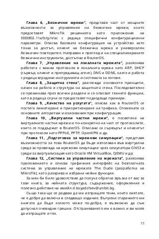 11
Глава 6, „Безжични мрежи“, представя част от мощните
възможности за управление на безжични мрежи, които
предоставят MikroTik решенията като приложение на
IEEE802.11a/b/g/n/ac с редица специфични конфигурационни
параметри. Описва базовата конфигурация на устройство като
точка за достъп, клиент на безжична мрежа и универсален
безжичен повторител. Направен е преглед и на специализираните
безжични инструменти, достъпни в RouterOS.
Глава 7, „Управление на локалната мрежата“, разяснява
работата с важни протоколи в локалната мрежа като ARP, DHCP
(сървър, клиент и препредаващ агент), DNS и DDNS, както и работа
с редица вградени инструменти и системата за логове.
Глава 8, „Защитна стена“, разглежда основните принципи,
начин на работа и структура на защитната стена. Последователно
се преминава през всички раздели и се описват техните функции,
като в редица случи се предоставят подходящи примери.
Глава 9, „Качество на услугата“, описва как в RouterOS се
постига лимитиране и приоритизиране на трафика. Споменати са
основните алгоритми и изисквания при конфигурация.
Глава 10, „Виртуални частни мрежи“, е посветена на
виртуалните частни мрежи и по-конкретно на част от протоколите,
които се поддържат в RouterOS. Описани са сървърът и клиентът
при протоколи като PPPoE, PPTP, OpenVPN и др.
Глава 11, „Подготовка за мрежови симулации“, представя
възможността за това RouterOS да бъде използван във виртуална
среда за провежда на мрежови симулации чрез симулатора GNS3 и
среди за виртуализация като Oracle VM VirtualBox, QEMU и др.
Глава 12, „Система за управление на мрежата“, разяснява
приложението и описва графичния интерфейс на безплатната
система за управление на мрежата The Dude (разработка на
MikroTik), като разкрива и избрани нейни функции.
За мен би било удоволствие да получа обратна връзка от вас за
тази книга, за нейната структура, съдържание, оформление и
полезно действие на имейл d.boyadzhiev@unibit.bg.
Също така ще се радвам да ми изпращате теми, които смятате,
че е добре да включа в следващо издание. Въпреки старанието ми
книгата да бъде колкото може по-добра, е възможно да съм
допуснал очевидни грешки. Отстраняването им е важно и ви моля
да изпращате и тях.
 
