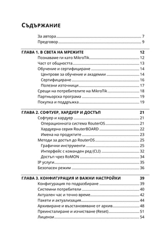 4
Маршрутна информация .....................................................57
Маршрутна таблица..............................................................58
Добавяне на статичен маршрут .........................................59
Флагове (Flags) на маршрутите .......................................60
Адрес на получателя (Destination Address)....................61
Маршрутизатор (Gateway) ................................................61
Метрика (Distance)..............................................................62
Проверка на маршрутизатор (Check Gateway) .............62
Предпочитан адрес на подател (Pref. Source)...............63
Статична маршрутизация....................................................63
Маршрут по подразбиране .................................................66
Избор на маршрут.................................................................67
Equal Cost MultiPath (ECMP)..................................................68
Мост (Bridge) ...........................................................................71
Създаване на Bridge ..........................................................73
Добавяне на портове.........................................................74
Мрежови комутатор (Switch) ...............................................74
Технологията Wi-Fi.................................................................77
Набор от безжични стандарти IEEE802.11........................78
Достъп до безжичните настройки .....................................80
Някои специфични параметри...........................................83
Динамичен избор на честота ..........................................83
Честотен режим и избор на държава ............................83
Антени за безжична връзка.............................................84
Скорости на предаване (Data rates)................................85
Предавателна мощност (Tx Power) .................................86
Базови конфигурации...........................................................87
Безжична точка за достъп (режим ap bridge)...............87
Клиент на безжична мрежа (режим Station).................89
Универсален безжичен повторител...............................90
Профили на сигурност..........................................................92
Управление чрез списъци...................................................94
 
