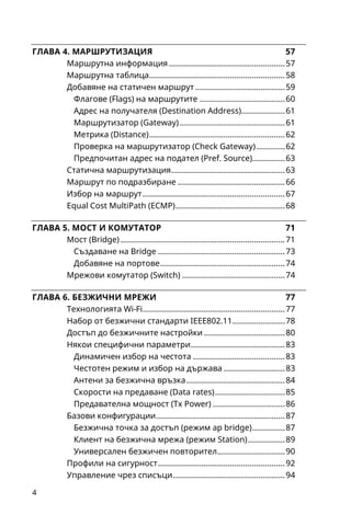 5
Безжични инструменти........................................................ 97
Безжични протоколи на MikroTik ...................................... 98
Протоколът ARP................................................................... 101
Протоколът DHCP................................................................ 103
DHCP сървър..................................................................... 103
DHCP клиент...................................................................... 106
DHCP препредаващ агент............................................... 107
DNS и DDNS........................................................................... 109
Инструменти ........................................................................ 111
Логове.................................................................................... 115
Добри практики................................................................... 118
Основни принципи............................................................. 120
Начин на работа.................................................................. 121
Проследяване на връзките ............................................... 122
Филтър в защитната стена (Filter Rules)..........................123
Условия във филтър........................................................ 124
Действия във филтър...................................................... 125
Статус на връзките........................................................... 126
Филтър в конфигурацията по подразбиране.............127
Транслиране на мрежови връзки (NAT) .........................128
Маркиране на пакети (Mangle)......................................... 131
Ранна обработка на пакети (RAW) ...................................134
Списъци с адреси ................................................................ 134
Почукване на портове (Port Knocking).........................135
Поток на пакети................................................................... 138
QoS в MikroTik RouterOS..................................................... 143
Опростени опашки ............................................................. 144
По-висока максимална скорост (Burst)........................146
Накратко за алгоритмите .................................................. 148
Алгоритъмът PCQ............................................................. 148
PCQ и дървета от опашки............................................... 150
 