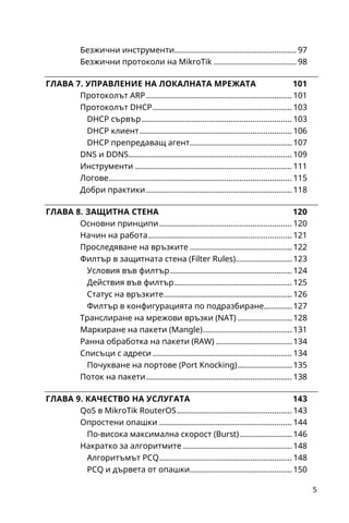 6
Поддържани тунелни протоколи.....................................153
Управление чрез менюто PPP ..........................................155
Профили (Profiles).............................................................155
Авторизация (Secrets) ......................................................156
Активни връзки (Active Connections) ............................157
VPN сървъри и клиенти в RouterOS.................................157
PPPoE сървър и клиент ...................................................157
PPTP сървър и клиент......................................................159
OpenVPN сървър и клиент .............................................160
Ethernet over IP (EoIP)..........................................................164
Реална или виртуална лаборатория ...............................168
Мрежови симулатор GNS3.................................................169
Изисквания към хардуера..............................................170
Инсталация и първоначална конфигурация..............171
Виртуализация, RouterOS и GNS3 ....................................173
Oracle VM VirtualBox.........................................................173
Quick Emulator (QEMU).....................................................177
Създаване на проект ..........................................................177
Системни изисквания и достъп........................................182
Графичен интерфейс ..........................................................184
Избрани функции ................................................................187
Добавяне на устройства..................................................187
Прилагане на актуализации...........................................188
Управление на карти.......................................................190
Известия.............................................................................191
 