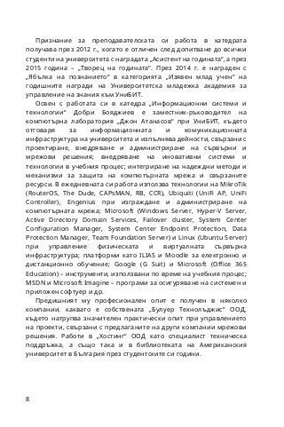 8
Признание за преподавателската си работа в катедрата
получава през 2012 г., когато е отличен след допитване до всички
студенти на университета с наградата „Асистент на годината“, а през
2015 година – „Творец на годината“. През 2014 г. е награден с
„Ябълка на познанието“ в категорията „Изявен млад учен“ на
годишните награди на Университетска младежка академия за
управление на знания към УниБИТ.
Освен с работата си в катедра „Информационни системи и
технологии“ Добри Бояджиев е заместник-ръководител на
компютърна лаборатория „Джон Атанасов“ при УниБИТ, където
отговаря за информационната и комуникационната
инфраструктура на университета и изпълнява дейности, свързани с
проектиране, внедряване и администриране на сървърни и
мрежови решения; внедряване на иновативни системи и
технологии в учебния процес; интегриране на надеждни методи и
механизми за защита на компютърната мрежа и свързаните
ресурси. В ежедневната си работа използва технологии на MikroTik
(RouterOS, The Dude, CAPsMAN, RB, CCR), Ubiquiti (UniFi AP, UniFi
Controller), Engenius при изграждане и администриране на
компютърната мрежа; Microsoft (Windows Server, Hyper-V Server,
Active Directory Domain Services, Failover cluster, System Center
Configuration Manager, System Center Endpoint Protection, Data
Protection Manager, Team Foundation Server) и Linux (Ubuntu Server)
при управление физическата и виртуалната сървърна
инфраструктура; платформи като ILIAS и Moodle за електронно и
дистанционно обучение; Google (G Suit) и Microsoft (Office 365
Education) – инструменти, използвани по време на учебния процес;
MSDN и Microsoft Imagine – програми за осигуряване на системен и
приложен софтуер и др.
Предишният му професионален опит е получен в няколко
компании, каквато е собствената „Булуер Технолъджис“ ООД,
където натрупва значителен практически опит при управлението
на проекти, свързани с предлаганите на други компании мрежови
решения. Работи в „Хостинг“ ООД като специалист техническа
поддръжка, а също така и в библиотеката на Американския
университет в България през студентските си години.
 