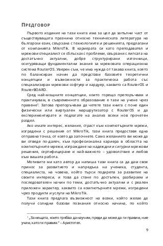 9
ПРЕДГОВОР
Първото издание на тази книга има за цел да запълни част от
съществуващата празнина относно техническата литература на
български език, свързана с технологиите и решенията, предлагани
от компанията MikroTik. В кариерата си като преподавател и
мрежови специалист се сблъсках с проблеми, свързани с липсата на
достатъчно актуални, добре структурирани източници,
осигуряващи фундаментални знания за мрежовата операционна
система RouterOS. Уверен съм, че има нужда от такава книга, която
по балансиран начин да представи базовите теоретични
концепции и възможности за практическа работа със
специализиран мрежови софтуер и хардуер, каквито са RouterOS и
RouterBOARD.
Сред най-мощните концепции, които горещо препоръчвам и
практикувам, в съвременното образование е тази на учене чрез
правене1
. Затова препоръчвам да четете тази книга с поне един
физически или виртуален маршрутизатор с RouterOS и да
експериментирате и подлагате на анализ всеки нов прочетен
раздел.
Ако имате интерес, желание, страст към компютърните мрежи,
изградени с решения от MikroTik, тази книга предоставя една
отправна точка, от която да започнете. Само желанието ви може да
ви отведе по-далеч, към професионална кариера в областта на
компютърните мрежи, изграждане на надеждни и сигурни мрежови
решения, сертифициране и най-важното – удоволствие и любов
към вашата работа.
Мотивите ми като автор да напиша тази книга са да дам своя
принос за развитието и напредъка на ученика, студента,
специалиста, на човека, който търси подкрепа за развитие на
своите интереси, и това да стане по достъпен, разбираем и
последователен начин по теми, достатъчно актуални и с реален
приложен характер, каквито са компютърните мрежи, изградени
чрез продукти и услуги на MikroTik.
Тази книга предлага възможност на всеки, който желае да
получи солидни базови познания относно начина, по който
1
„За нещата, които трябва да научим, преди да може да ги правим, ние
учим, като ги правим.“ – Аристотел.
 