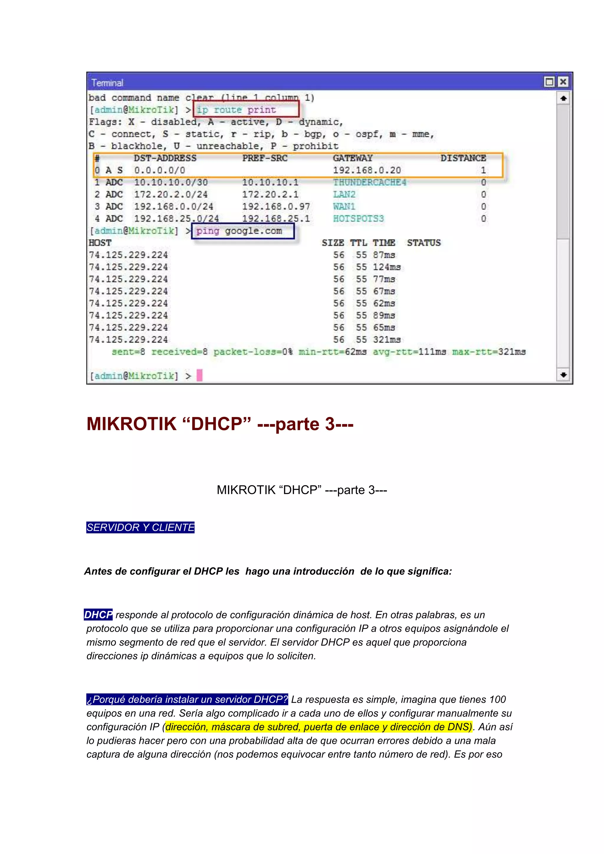 MIKROTIK “DHCP” ---parte 3---

MIKROTIK “DHCP” ---parte 3--SERVIDOR Y CLIENTE

Antes de configurar el DHCP les hago una introducción de lo que significa:

DHCP responde al protocolo de configuración dinámica de host. En otras palabras, es un
protocolo que se utiliza para proporcionar una configuración IP a otros equipos asignándole el
mismo segmento de red que el servidor. El servidor DHCP es aquel que proporciona
direcciones ip dinámicas a equipos que lo soliciten.

¿Porqué debería instalar un servidor DHCP? La respuesta es simple, imagina que tienes 100
equipos en una red. Sería algo complicado ir a cada uno de ellos y configurar manualmente su
configuración IP (dirección, máscara de subred, puerta de enlace y dirección de DNS). Aún así
lo pudieras hacer pero con una probabilidad alta de que ocurran errores debido a una mala
captura de alguna dirección (nos podemos equivocar entre tanto número de red). Es por eso

 