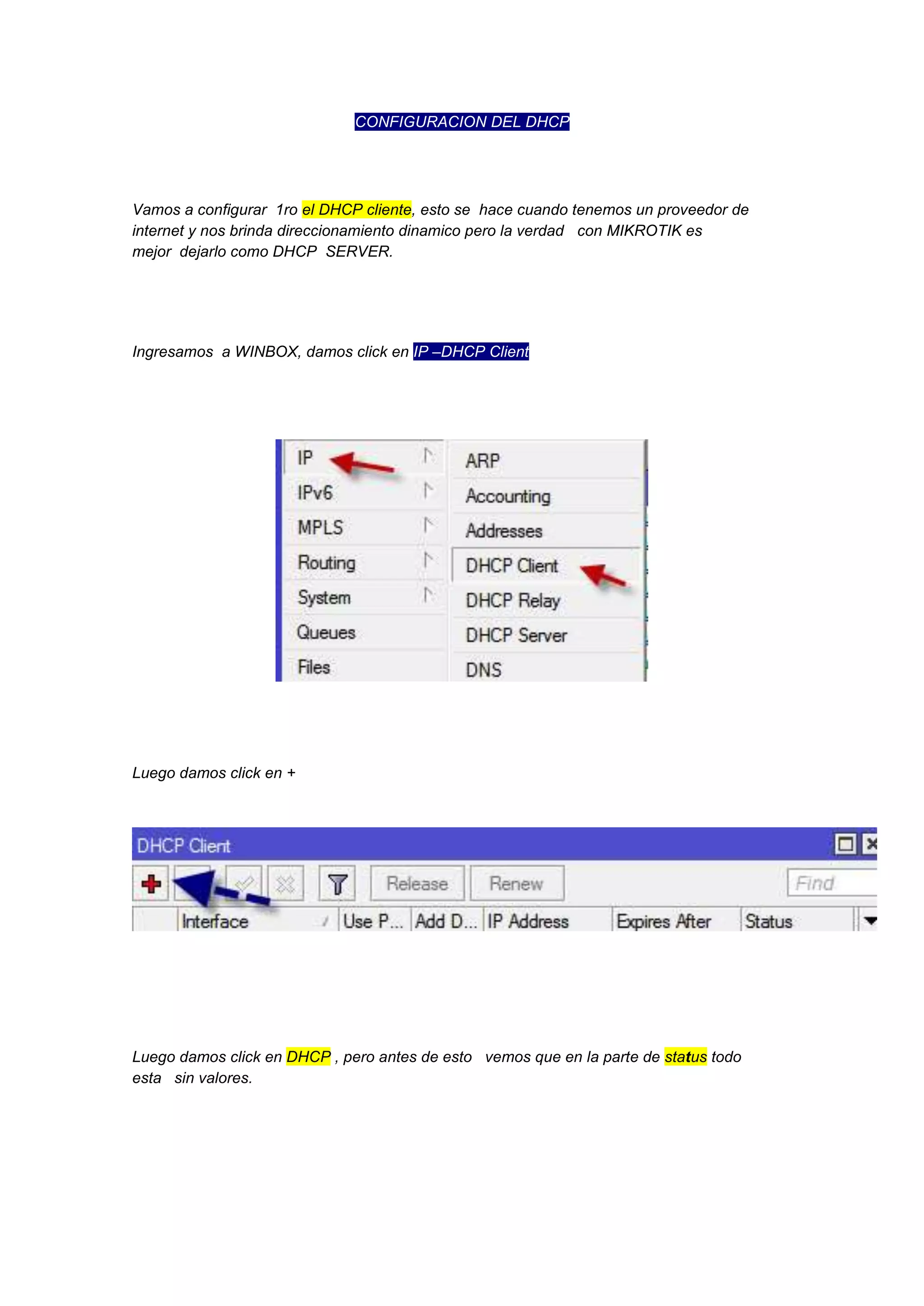 CONFIGURACION DEL DHCP

Vamos a configurar 1ro el DHCP cliente, esto se hace cuando tenemos un proveedor de
internet y nos brinda direccionamiento dinamico pero la verdad con MIKROTIK es
mejor dejarlo como DHCP SERVER.

Ingresamos a WINBOX, damos click en IP –DHCP Client

Luego damos click en +

Luego damos click en DHCP , pero antes de esto vemos que en la parte de status todo
esta sin valores.

 