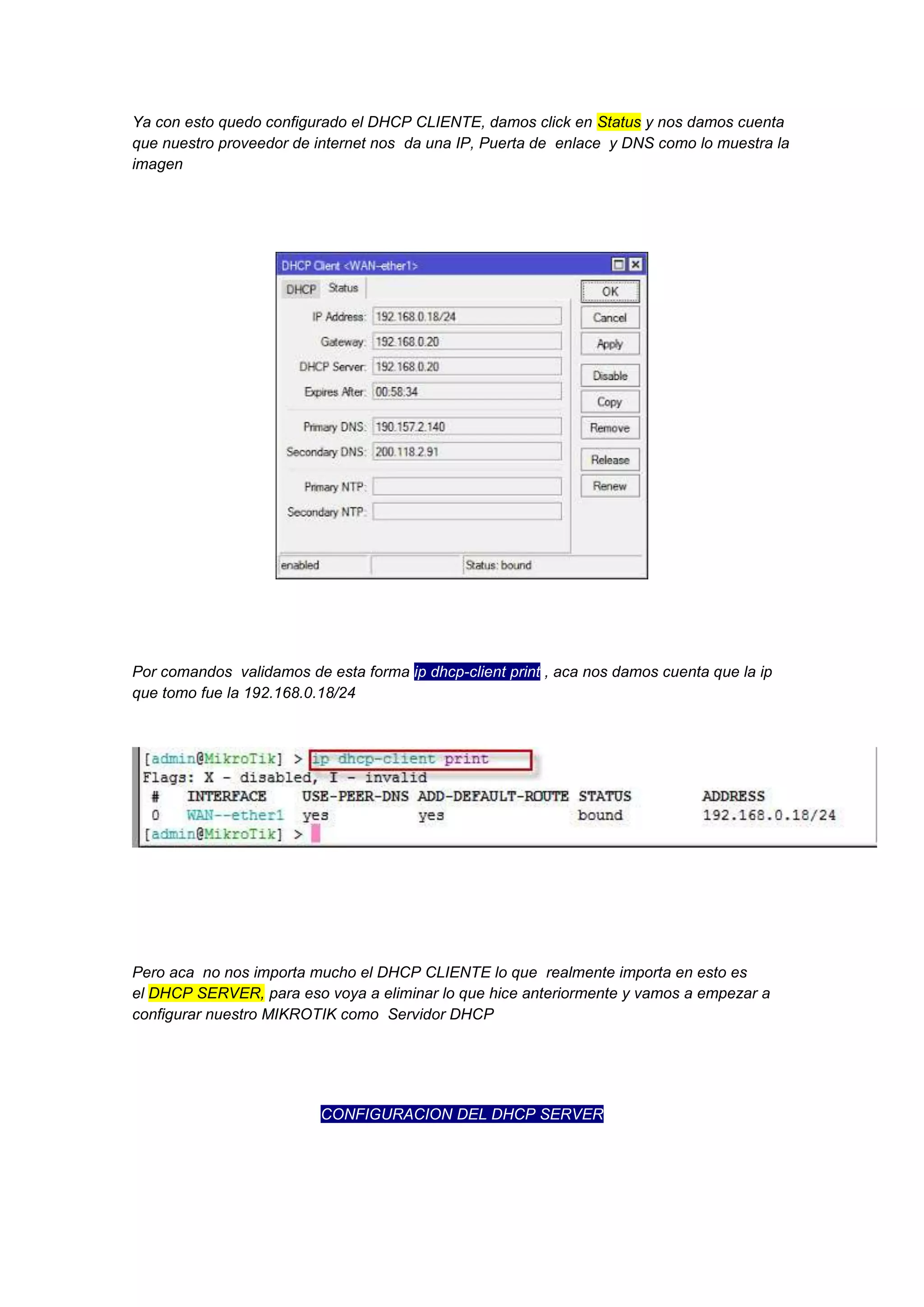 Ya con esto quedo configurado el DHCP CLIENTE, damos click en Status y nos damos cuenta
que nuestro proveedor de internet nos da una IP, Puerta de enlace y DNS como lo muestra la
imagen

Por comandos validamos de esta forma ip dhcp-client print , aca nos damos cuenta que la ip
que tomo fue la 192.168.0.18/24

Pero aca no nos importa mucho el DHCP CLIENTE lo que realmente importa en esto es
el DHCP SERVER, para eso voya a eliminar lo que hice anteriormente y vamos a empezar a
configurar nuestro MIKROTIK como Servidor DHCP

CONFIGURACION DEL DHCP SERVER

 