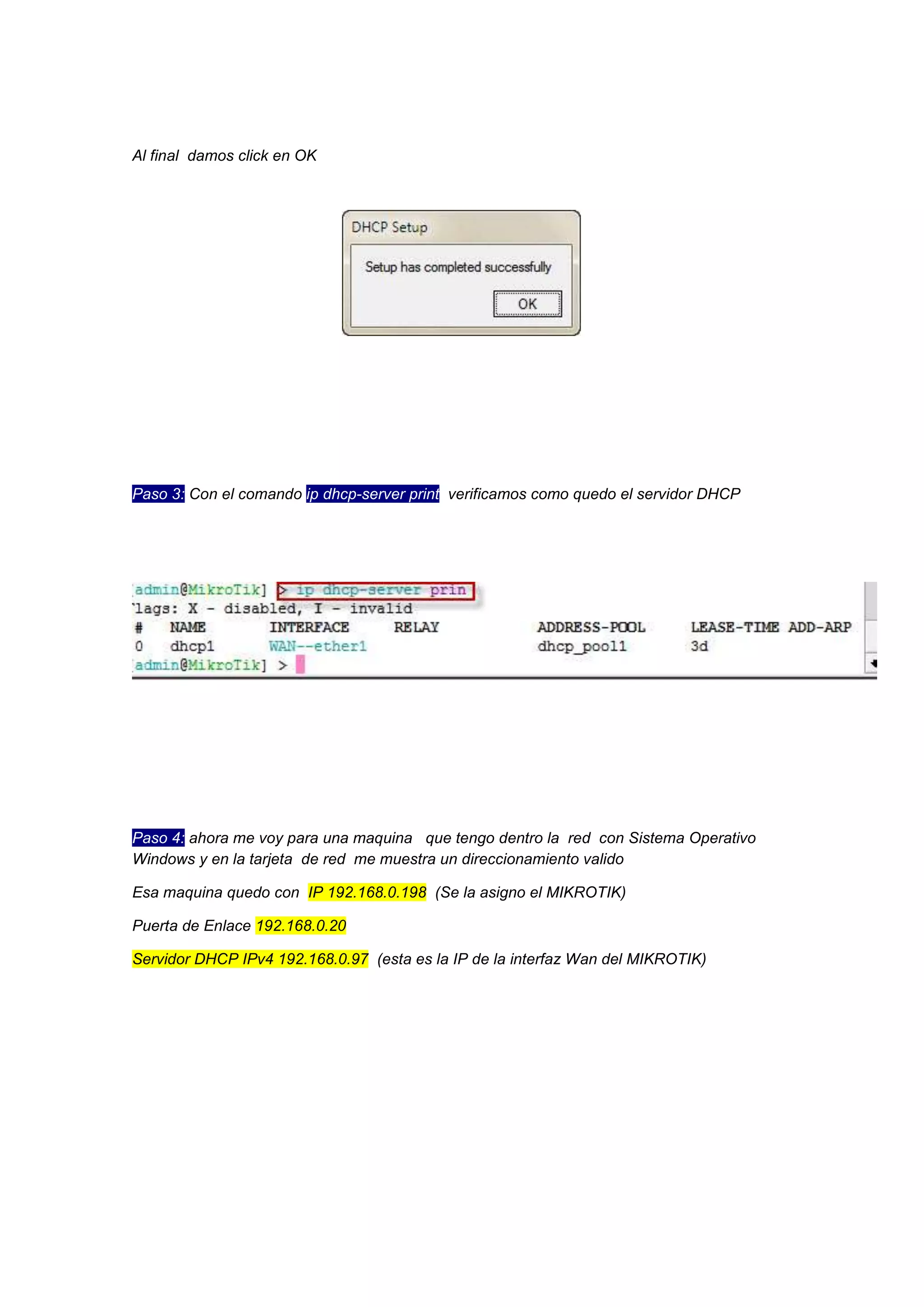 Al final damos click en OK

Paso 3: Con el comando ip dhcp-server print verificamos como quedo el servidor DHCP

Paso 4: ahora me voy para una maquina que tengo dentro la red con Sistema Operativo
Windows y en la tarjeta de red me muestra un direccionamiento valido
Esa maquina quedo con IP 192.168.0.198 (Se la asigno el MIKROTIK)
Puerta de Enlace 192.168.0.20
Servidor DHCP IPv4 192.168.0.97 (esta es la IP de la interfaz Wan del MIKROTIK)

 