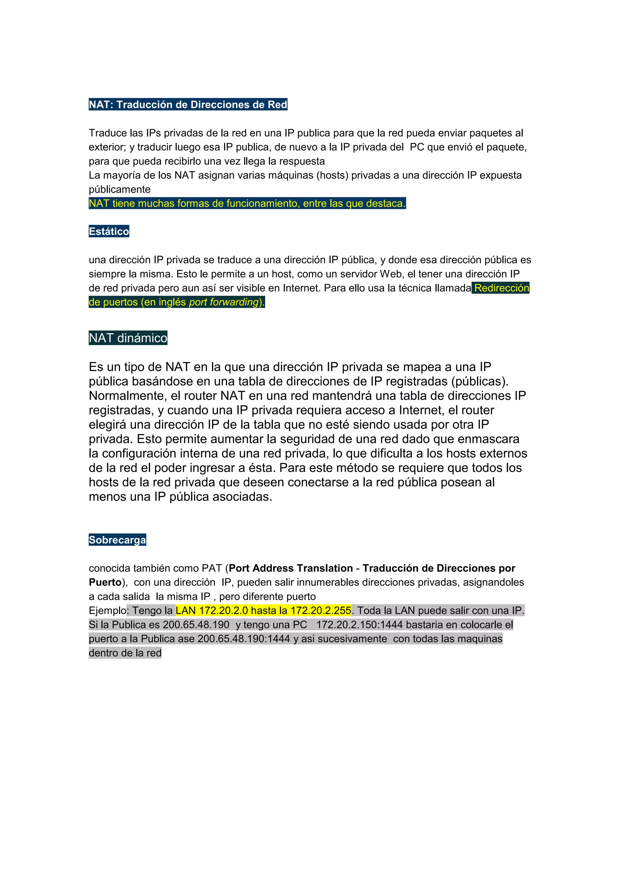 NAT: Traducción de Direcciones de Red
Traduce las IPs privadas de la red en una IP publica para que la red pueda enviar paquetes al
exterior; y traducir luego esa IP publica, de nuevo a la IP privada del PC que envió el paquete,
para que pueda recibirlo una vez llega la respuesta
La mayoría de los NAT asignan varias máquinas (hosts) privadas a una dirección IP expuesta
públicamente
NAT tiene muchas formas de funcionamiento, entre las que destaca.
Estático
una dirección IP privada se traduce a una dirección IP pública, y donde esa dirección pública es
siempre la misma. Esto le permite a un host, como un servidor Web, el tener una dirección IP
de red privada pero aun así ser visible en Internet. Para ello usa la técnica llamada Redirección
de puertos (en inglés port forwarding).

NAT dinámico
Es un tipo de NAT en la que una dirección IP privada se mapea a una IP
pública basándose en una tabla de direcciones de IP registradas (públicas).
Normalmente, el router NAT en una red mantendrá una tabla de direcciones IP
registradas, y cuando una IP privada requiera acceso a Internet, el router
elegirá una dirección IP de la tabla que no esté siendo usada por otra IP
privada. Esto permite aumentar la seguridad de una red dado que enmascara
la configuración interna de una red privada, lo que dificulta a los hosts externos
de la red el poder ingresar a ésta. Para este método se requiere que todos los
hosts de la red privada que deseen conectarse a la red pública posean al
menos una IP pública asociadas.

Sobrecarga
conocida también como PAT (Port Address Translation - Traducción de Direcciones por
Puerto), con una dirección IP, pueden salir innumerables direcciones privadas, asignandoles
a cada salida la misma IP , pero diferente puerto
Ejemplo: Tengo la LAN 172.20.2.0 hasta la 172.20.2.255. Toda la LAN puede salir con una IP.
Si la Publica es 200.65.48.190 y tengo una PC 172.20.2.150:1444 bastaria en colocarle el
puerto a la Publica ase 200.65.48.190:1444 y asi sucesivamente con todas las maquinas
dentro de la red

 
