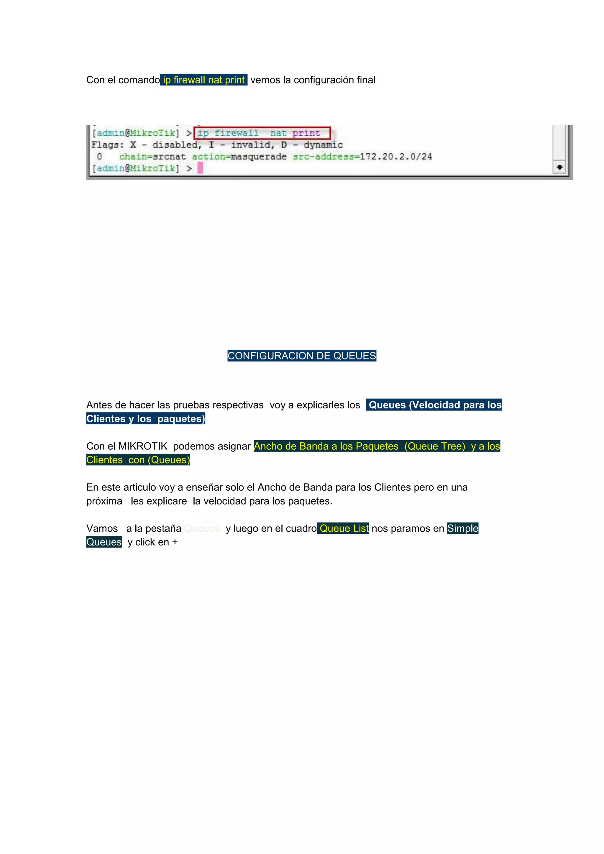Con el comando ip firewall nat print vemos la configuración final

CONFIGURACION DE QUEUES

Antes de hacer las pruebas respectivas voy a explicarles los Queues (Velocidad para los
Clientes y los paquetes)
Con el MIKROTIK podemos asignar Ancho de Banda a los Paquetes (Queue Tree) y a los
Clientes con (Queues)
En este articulo voy a enseñar solo el Ancho de Banda para los Clientes pero en una
próxima les explicare la velocidad para los paquetes.
Vamos a la pestaña Queues y luego en el cuadro Queue List nos paramos en Simple
Queues y click en +

 