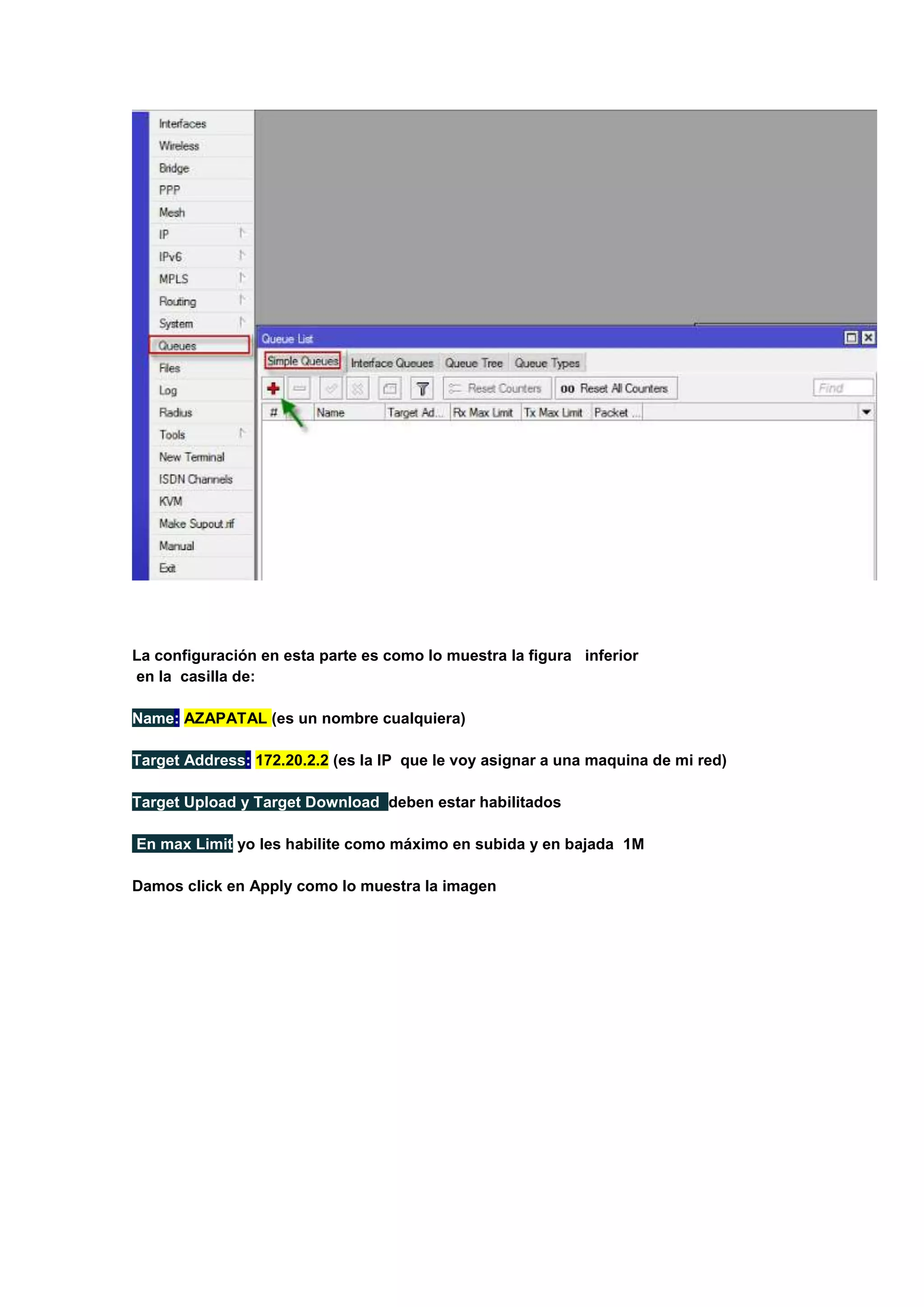 La configuración en esta parte es como lo muestra la figura inferior
en la casilla de:
Name: AZAPATAL (es un nombre cualquiera)
Target Address: 172.20.2.2 (es la IP que le voy asignar a una maquina de mi red)
Target Upload y Target Download deben estar habilitados
En max Limit yo les habilite como máximo en subida y en bajada 1M
Damos click en Apply como lo muestra la imagen

 