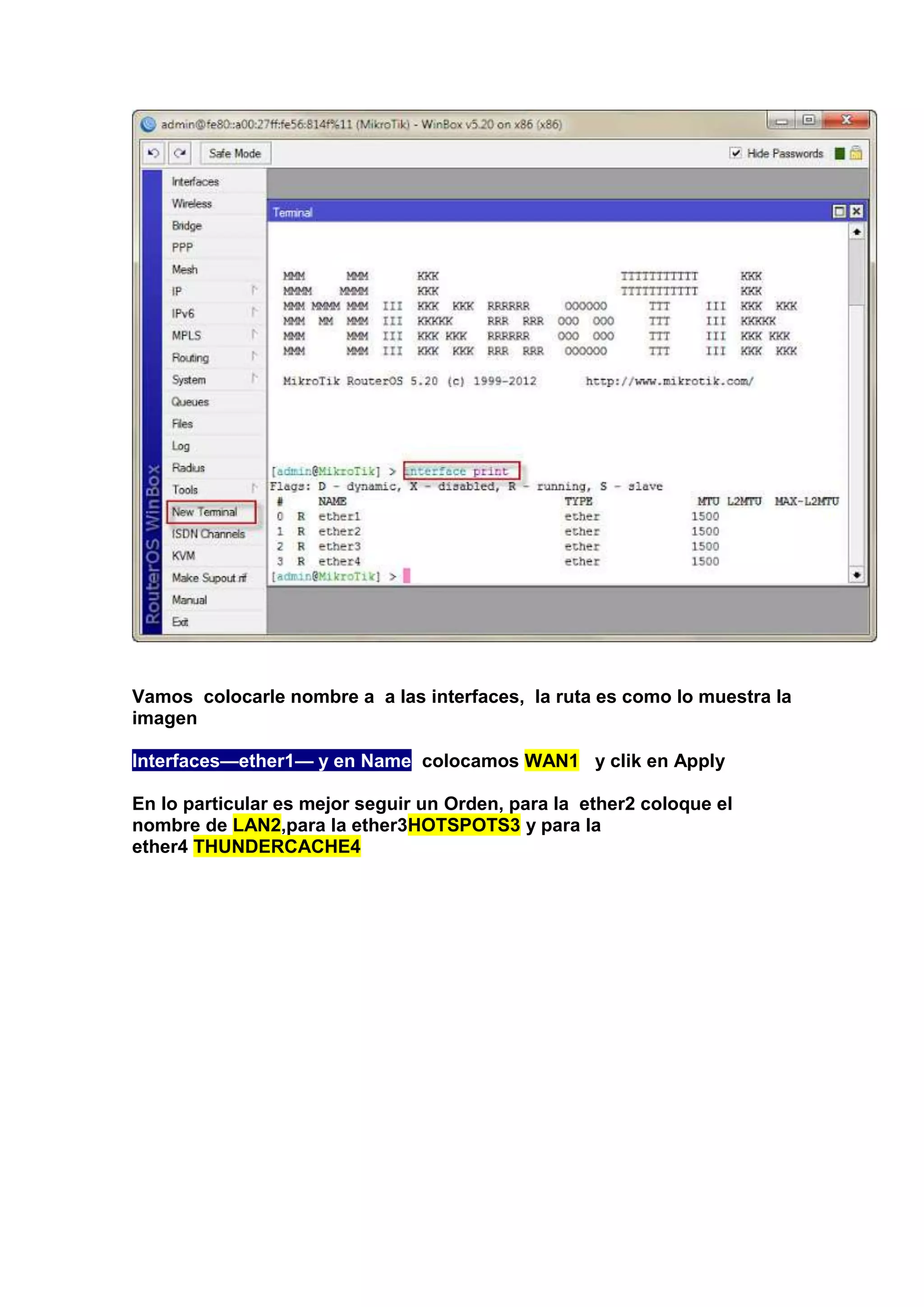 Vamos colocarle nombre a a las interfaces, la ruta es como lo muestra la
imagen
Interfaces—ether1— y en Name colocamos WAN1 y clik en Apply
En lo particular es mejor seguir un Orden, para la ether2 coloque el
nombre de LAN2,para la ether3HOTSPOTS3 y para la
ether4 THUNDERCACHE4

 