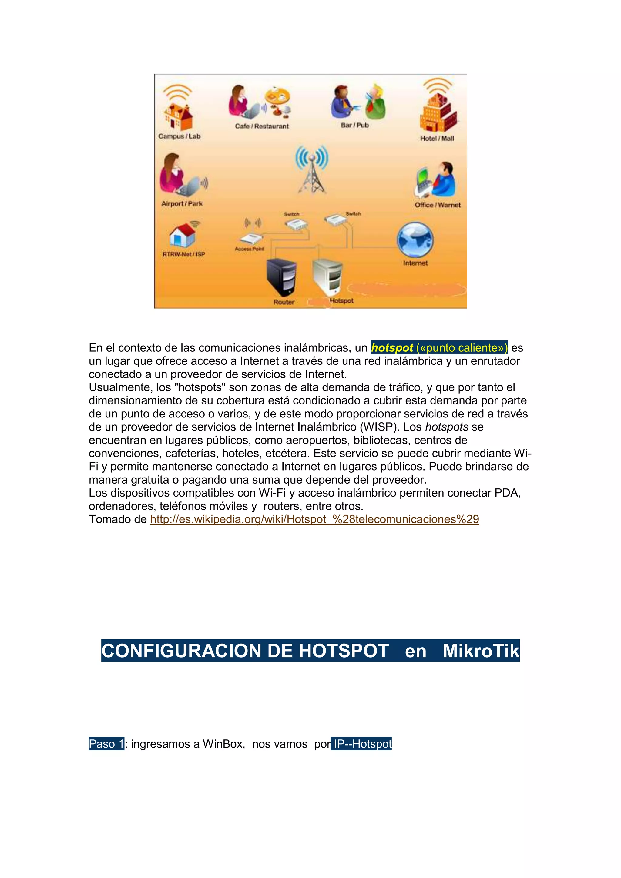 En el contexto de las comunicaciones inalámbricas, un hotspot («punto caliente») es
un lugar que ofrece acceso a Internet a través de una red inalámbrica y un enrutador
conectado a un proveedor de servicios de Internet.
Usualmente, los "hotspots" son zonas de alta demanda de tráfico, y que por tanto el
dimensionamiento de su cobertura está condicionado a cubrir esta demanda por parte
de un punto de acceso o varios, y de este modo proporcionar servicios de red a través
de un proveedor de servicios de Internet Inalámbrico (WISP). Los hotspots se
encuentran en lugares públicos, como aeropuertos, bibliotecas, centros de
convenciones, cafeterías, hoteles, etcétera. Este servicio se puede cubrir mediante WiFi y permite mantenerse conectado a Internet en lugares públicos. Puede brindarse de
manera gratuita o pagando una suma que depende del proveedor.
Los dispositivos compatibles con Wi-Fi y acceso inalámbrico permiten conectar PDA,
ordenadores, teléfonos móviles y routers, entre otros.
Tomado de http://es.wikipedia.org/wiki/Hotspot_%28telecomunicaciones%29

CONFIGURACION DE HOTSPOT en MikroTik

Paso 1: ingresamos a WinBox, nos vamos por IP--Hotspot

 