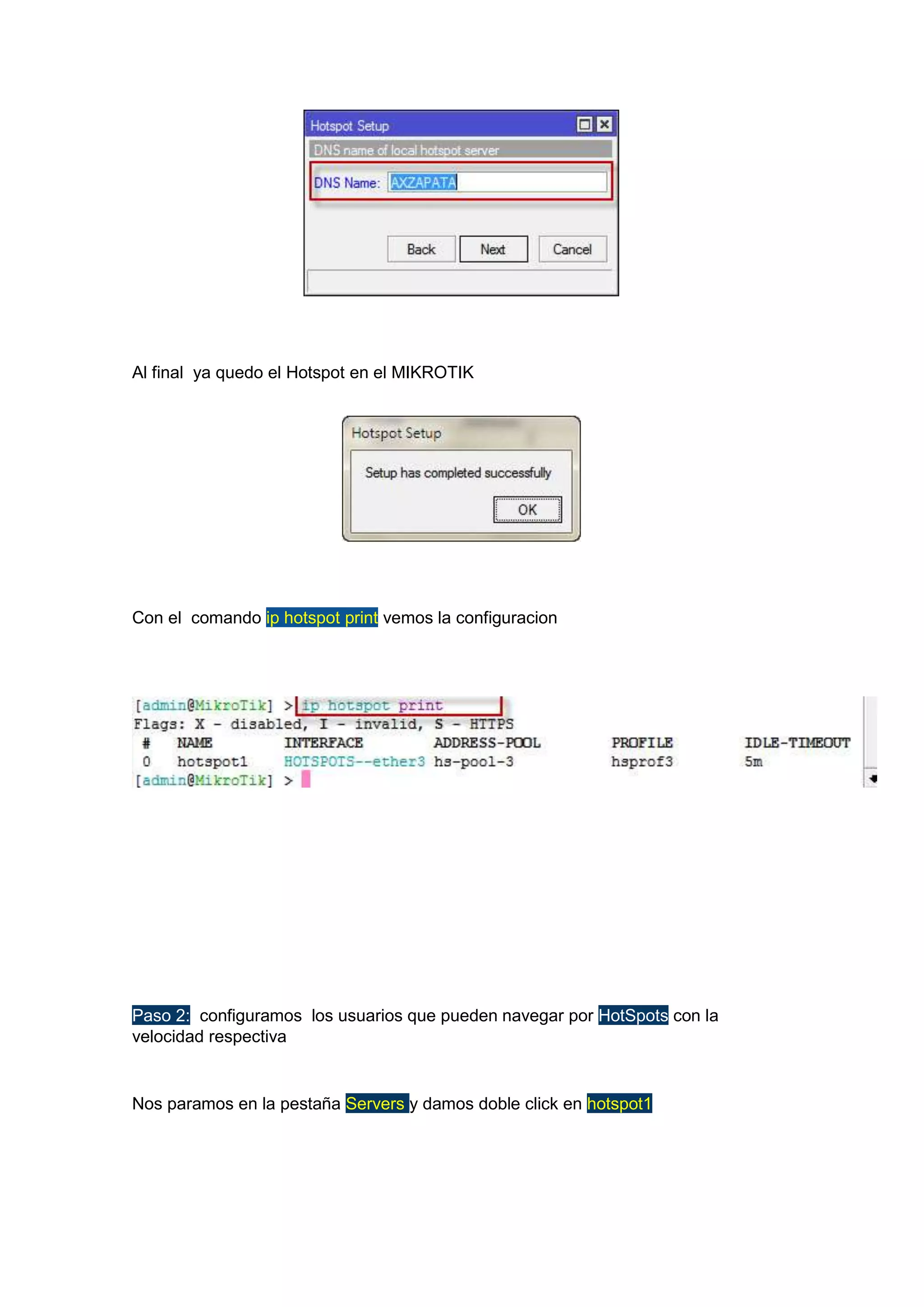 Al final ya quedo el Hotspot en el MIKROTIK

Con el comando ip hotspot print vemos la configuracion

Paso 2: configuramos los usuarios que pueden navegar por HotSpots con la
velocidad respectiva

Nos paramos en la pestaña Servers y damos doble click en hotspot1

 