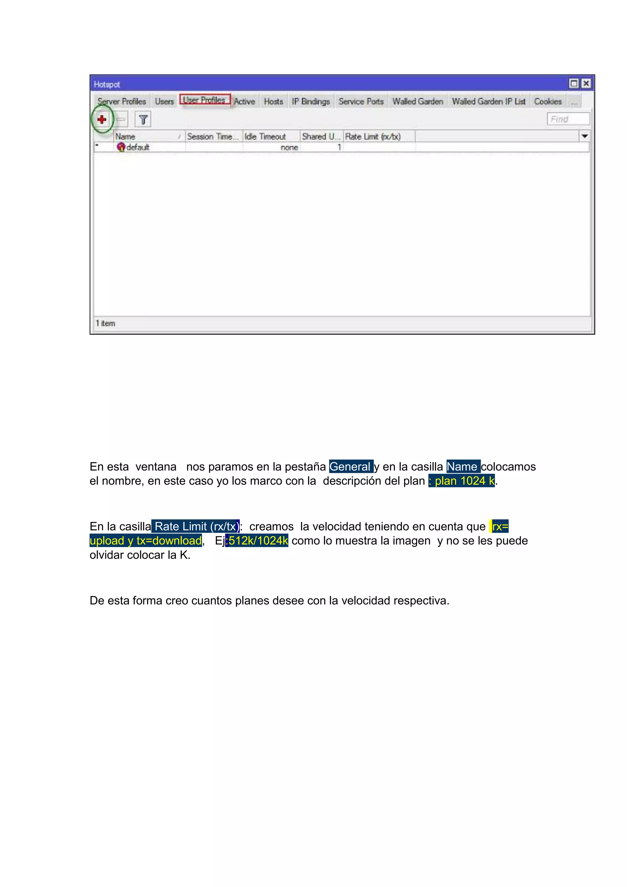 En esta ventana nos paramos en la pestaña General y en la casilla Name colocamos
el nombre, en este caso yo los marco con la descripción del plan : plan 1024 k.

En la casilla Rate Limit (rx/tx): creamos la velocidad teniendo en cuenta que rx=
upload y tx=download, Ej:512k/1024k como lo muestra la imagen y no se les puede
olvidar colocar la K.

De esta forma creo cuantos planes desee con la velocidad respectiva.

 