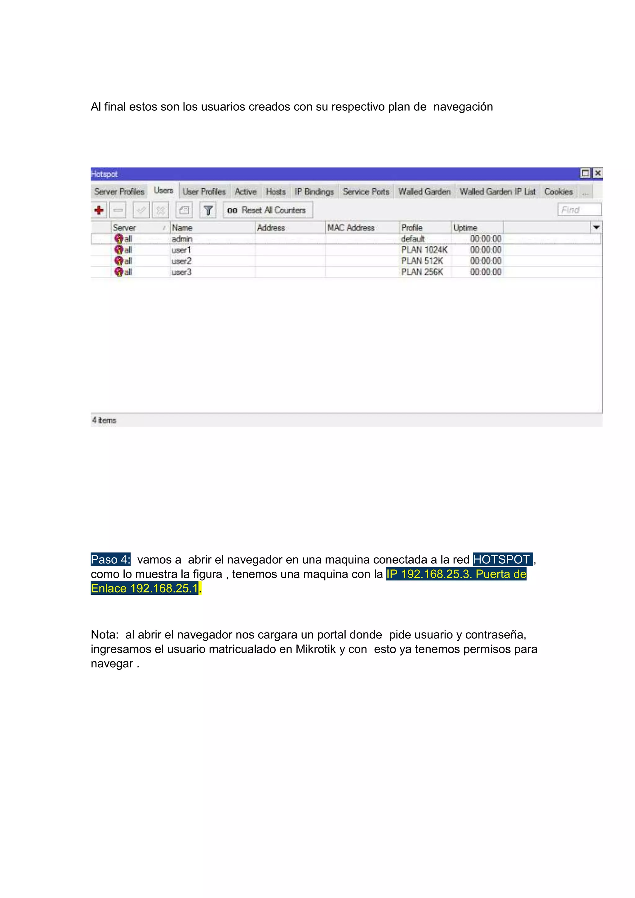 Al final estos son los usuarios creados con su respectivo plan de navegación

Paso 4: vamos a abrir el navegador en una maquina conectada a la red HOTSPOT ,
como lo muestra la figura , tenemos una maquina con la IP 192.168.25.3. Puerta de
Enlace 192.168.25.1.

Nota: al abrir el navegador nos cargara un portal donde pide usuario y contraseña,
ingresamos el usuario matricualado en Mikrotik y con esto ya tenemos permisos para
navegar .

 