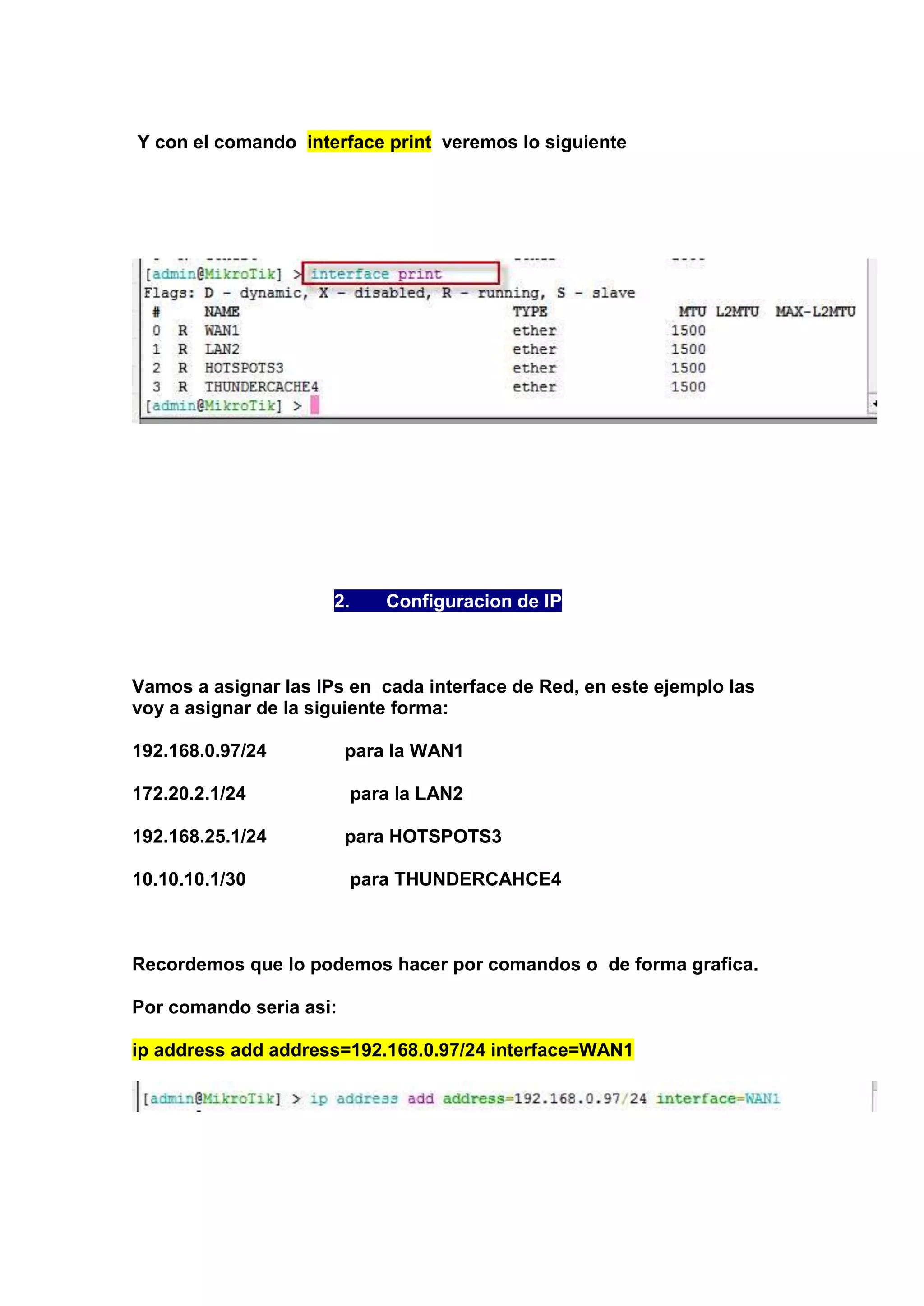 Y con el comando interface print veremos lo siguiente

2.

Configuracion de IP

Vamos a asignar las IPs en cada interface de Red, en este ejemplo las
voy a asignar de la siguiente forma:
192.168.0.97/24

para la WAN1

172.20.2.1/24

para la LAN2

192.168.25.1/24

para HOTSPOTS3

10.10.10.1/30

para THUNDERCAHCE4

Recordemos que lo podemos hacer por comandos o de forma grafica.
Por comando seria asi:
ip address add address=192.168.0.97/24 interface=WAN1

 