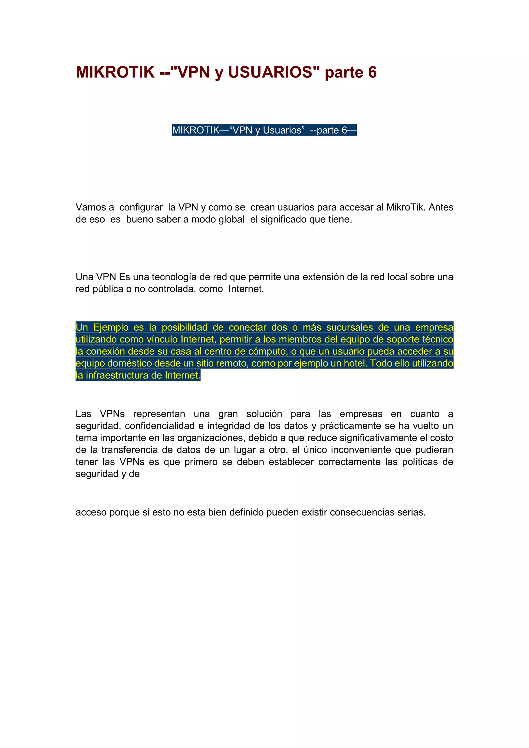 MIKROTIK --"VPN y USUARIOS" parte 6

MIKROTIK—“VPN y Usuarios” --parte 6—

Vamos a configurar la VPN y como se crean usuarios para accesar al MikroTik. Antes
de eso es bueno saber a modo global el significado que tiene.

Una VPN Es una tecnología de red que permite una extensión de la red local sobre una
red pública o no controlada, como Internet.

Un Ejemplo es la posibilidad de conectar dos o más sucursales de una empresa
utilizando como vínculo Internet, permitir a los miembros del equipo de soporte técnico
la conexión desde su casa al centro de cómputo, o que un usuario pueda acceder a su
equipo doméstico desde un sitio remoto, como por ejemplo un hotel. Todo ello utilizando
la infraestructura de Internet.

Las VPNs representan una gran solución para las empresas en cuanto a
seguridad, confidencialidad e integridad de los datos y prácticamente se ha vuelto un
tema importante en las organizaciones, debido a que reduce significativamente el costo
de la transferencia de datos de un lugar a otro, el único inconveniente que pudieran
tener las VPNs es que primero se deben establecer correctamente las políticas de
seguridad y de

acceso porque si esto no esta bien definido pueden existir consecuencias serias.

 