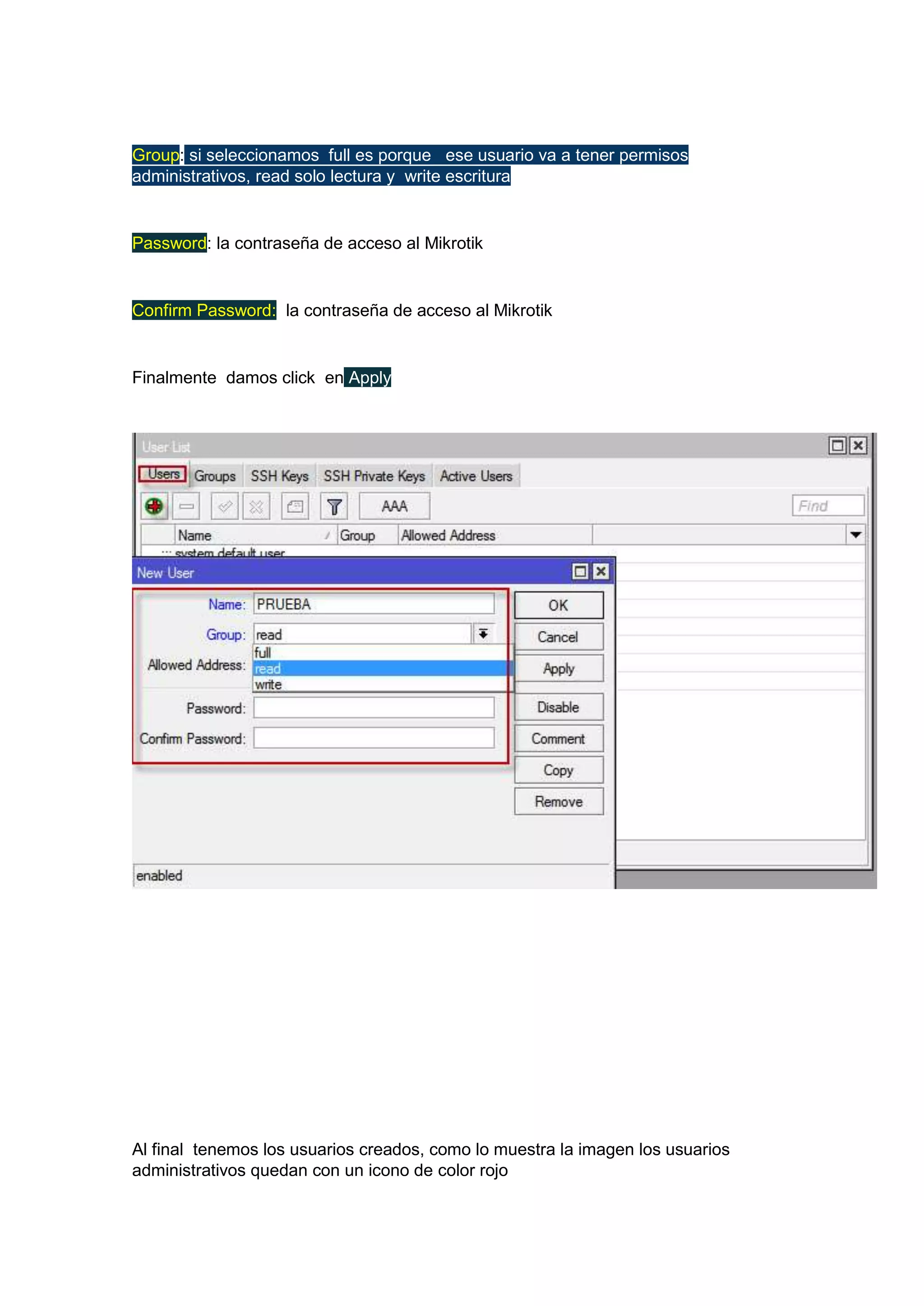 Group: si seleccionamos full es porque ese usuario va a tener permisos
administrativos, read solo lectura y write escritura

Password: la contraseña de acceso al Mikrotik

Confirm Password: la contraseña de acceso al Mikrotik

Finalmente damos click en Apply

Al final tenemos los usuarios creados, como lo muestra la imagen los usuarios
administrativos quedan con un icono de color rojo

 