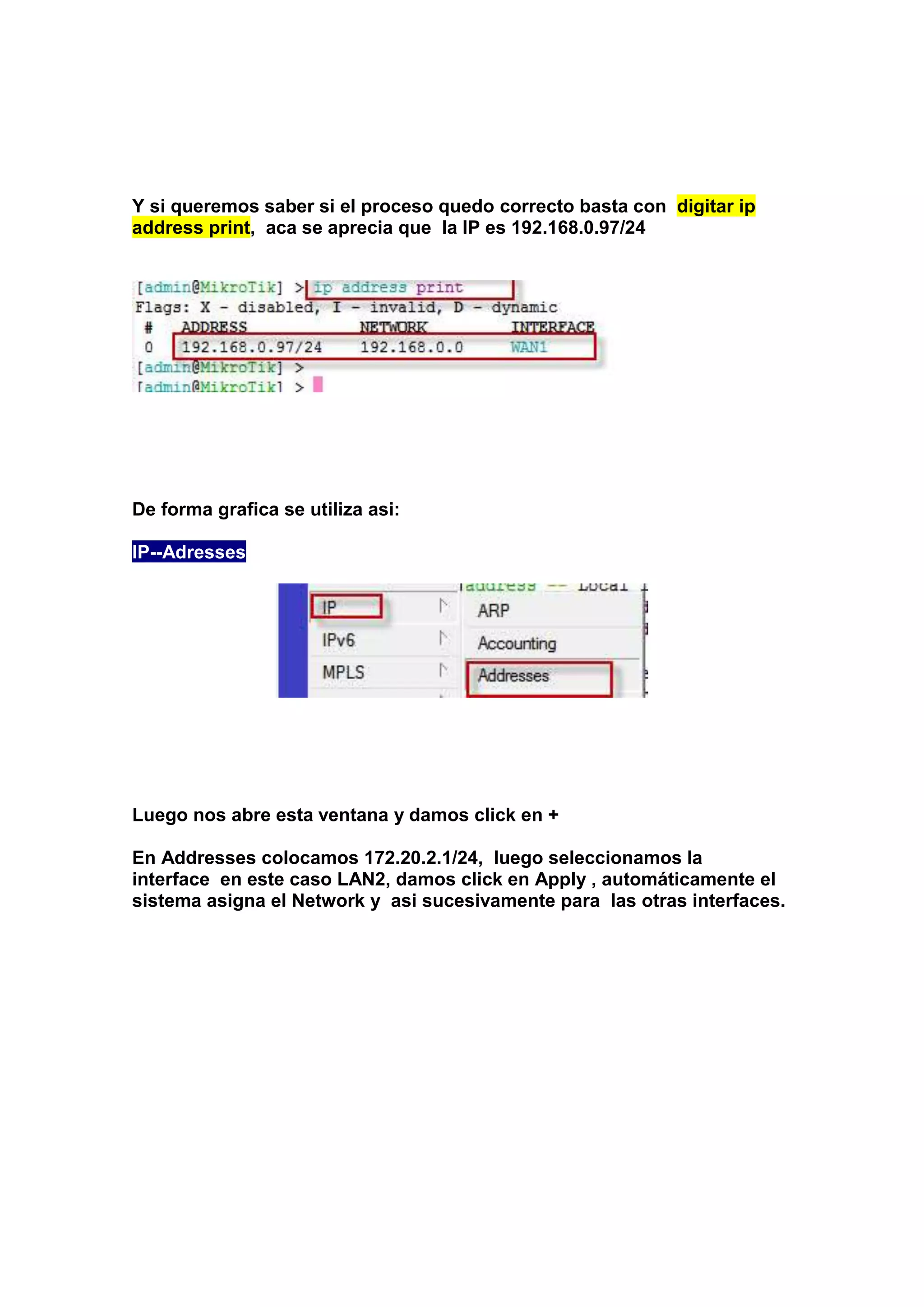 Y si queremos saber si el proceso quedo correcto basta con digitar ip
address print, aca se aprecia que la IP es 192.168.0.97/24

De forma grafica se utiliza asi:
IP--Adresses

Luego nos abre esta ventana y damos click en +
En Addresses colocamos 172.20.2.1/24, luego seleccionamos la
interface en este caso LAN2, damos click en Apply , automáticamente el
sistema asigna el Network y asi sucesivamente para las otras interfaces.

 