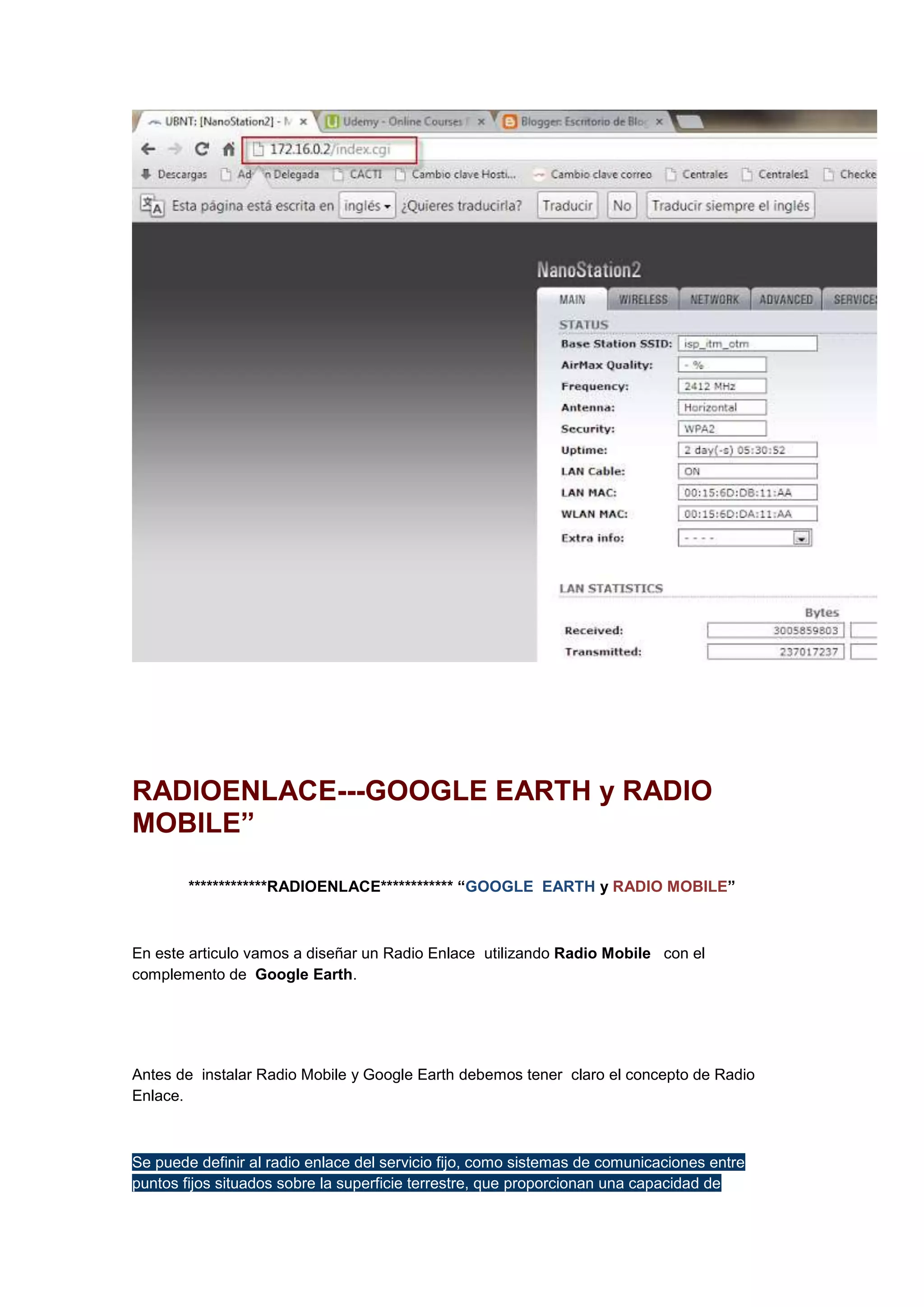 RADIOENLACE---GOOGLE EARTH y RADIO
MOBILE”
*************RADIOENLACE************ “GOOGLE EARTH y RADIO MOBILE”

En este articulo vamos a diseñar un Radio Enlace utilizando Radio Mobile con el
complemento de Google Earth.

Antes de instalar Radio Mobile y Google Earth debemos tener claro el concepto de Radio
Enlace.

Se puede definir al radio enlace del servicio fijo, como sistemas de comunicaciones entre
puntos fijos situados sobre la superficie terrestre, que proporcionan una capacidad de

 