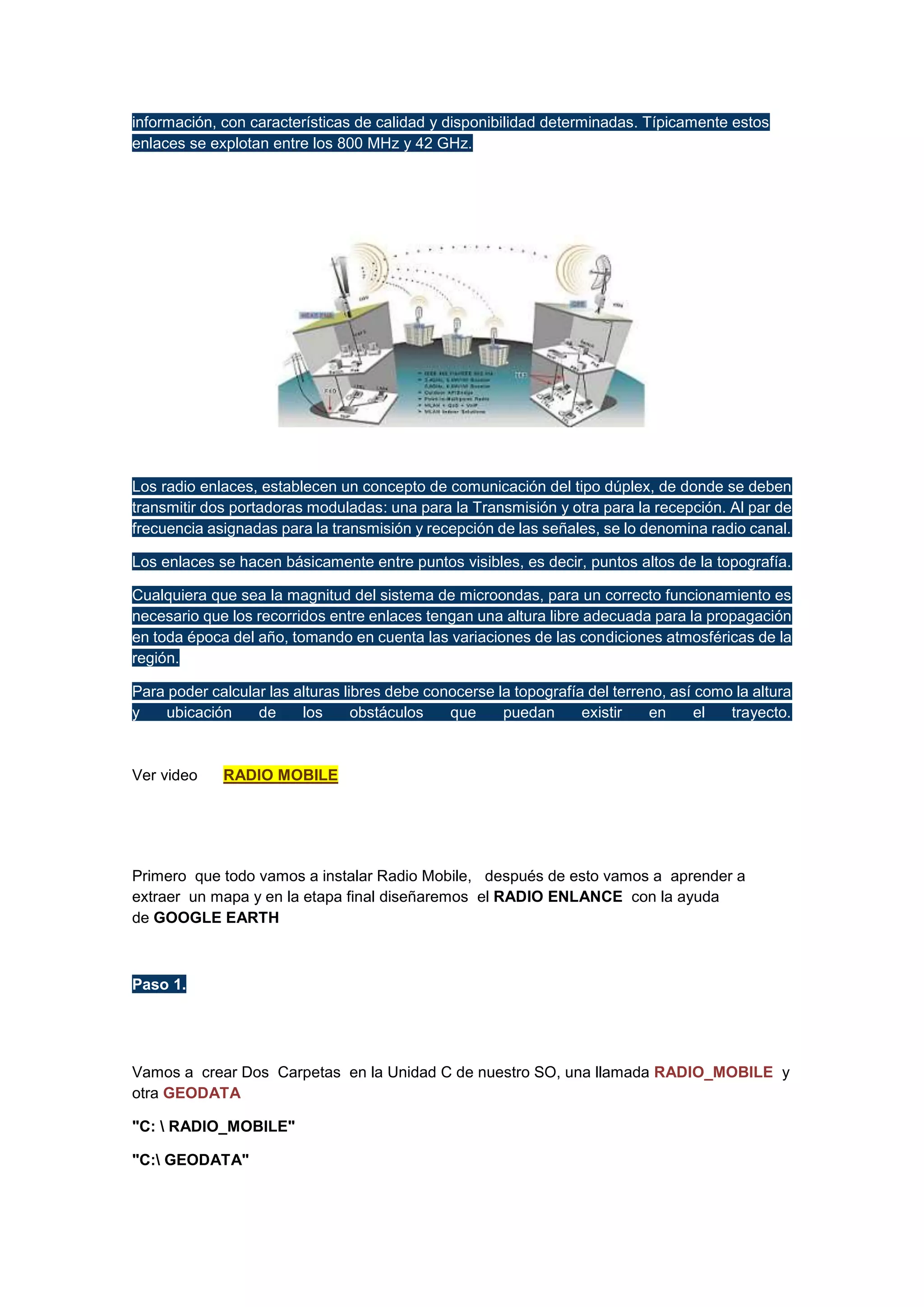información, con características de calidad y disponibilidad determinadas. Típicamente estos
enlaces se explotan entre los 800 MHz y 42 GHz.

Los radio enlaces, establecen un concepto de comunicación del tipo dúplex, de donde se deben
transmitir dos portadoras moduladas: una para la Transmisión y otra para la recepción. Al par de
frecuencia asignadas para la transmisión y recepción de las señales, se lo denomina radio canal.
Los enlaces se hacen básicamente entre puntos visibles, es decir, puntos altos de la topografía.
Cualquiera que sea la magnitud del sistema de microondas, para un correcto funcionamiento es
necesario que los recorridos entre enlaces tengan una altura libre adecuada para la propagación
en toda época del año, tomando en cuenta las variaciones de las condiciones atmosféricas de la
región.
Para poder calcular las alturas libres debe conocerse la topografía del terreno, así como la altura
y
ubicación
de
los
obstáculos
que
puedan
existir
en
el
trayecto.

Ver video

RADIO MOBILE

Primero que todo vamos a instalar Radio Mobile, después de esto vamos a aprender a
extraer un mapa y en la etapa final diseñaremos el RADIO ENLANCE con la ayuda
de GOOGLE EARTH

Paso 1.

Vamos a crear Dos Carpetas en la Unidad C de nuestro SO, una llamada RADIO_MOBILE y
otra GEODATA
"C:  RADIO_MOBILE"
"C: GEODATA"

 