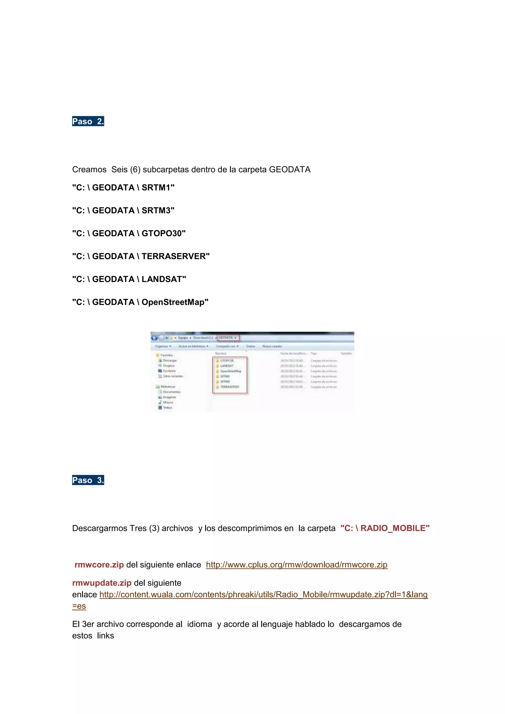 Paso 2.

Creamos Seis (6) subcarpetas dentro de la carpeta GEODATA
"C:  GEODATA  SRTM1"
"C:  GEODATA  SRTM3"
"C:  GEODATA  GTOPO30"
"C:  GEODATA  TERRASERVER"
"C:  GEODATA  LANDSAT"
"C:  GEODATA  OpenStreetMap"

Paso 3.

Descargarmos Tres (3) archivos y los descomprimimos en la carpeta "C:  RADIO_MOBILE"

rmwcore.zip del siguiente enlace http://www.cplus.org/rmw/download/rmwcore.zip
rmwupdate.zip del siguiente
enlace http://content.wuala.com/contents/phreaki/utils/Radio_Mobile/rmwupdate.zip?dl=1&lang
=es
El 3er archivo corresponde al idioma y acorde al lenguaje hablado lo descargamos de
estos links

 
