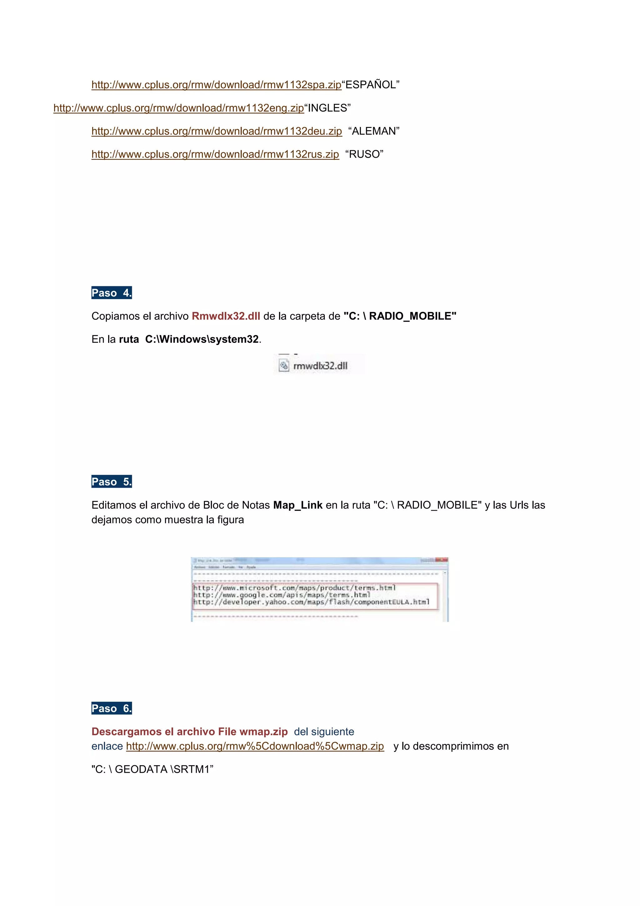 http://www.cplus.org/rmw/download/rmw1132spa.zip“ESPAÑOL”
http://www.cplus.org/rmw/download/rmw1132eng.zip“INGLES”
http://www.cplus.org/rmw/download/rmw1132deu.zip “ALEMAN”
http://www.cplus.org/rmw/download/rmw1132rus.zip “RUSO”

Paso 4.
Copiamos el archivo Rmwdlx32.dll de la carpeta de "C:  RADIO_MOBILE"
En la ruta C:Windowssystem32.

Paso 5.
Editamos el archivo de Bloc de Notas Map_Link en la ruta "C:  RADIO_MOBILE" y las Urls las
dejamos como muestra la figura

Paso 6.
Descargamos el archivo File wmap.zip del siguiente
enlace http://www.cplus.org/rmw%5Cdownload%5Cwmap.zip y lo descomprimimos en
"C:  GEODATA SRTM1”

 