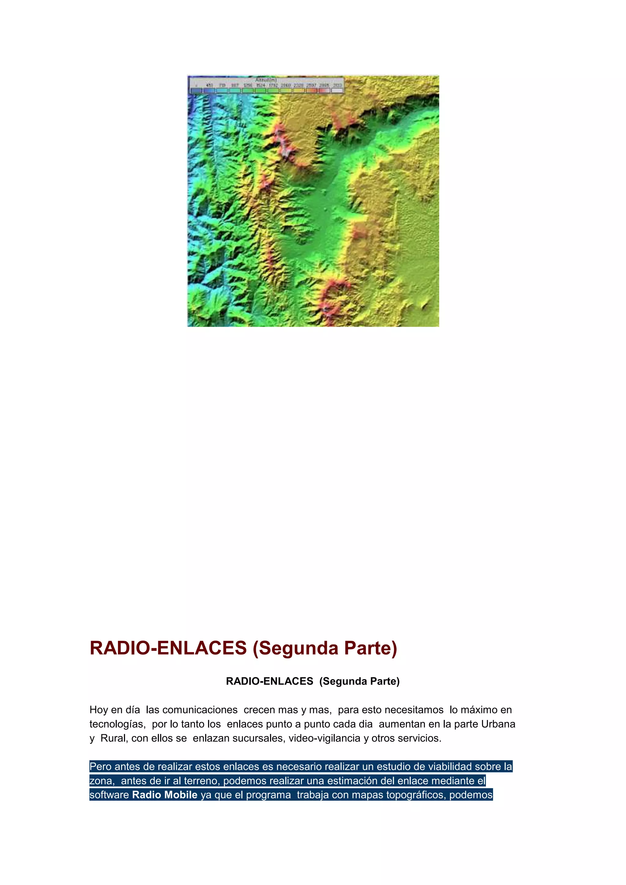 RADIO-ENLACES (Segunda Parte)
RADIO-ENLACES (Segunda Parte)
Hoy en día las comunicaciones crecen mas y mas, para esto necesitamos lo máximo en
tecnologías, por lo tanto los enlaces punto a punto cada dia aumentan en la parte Urbana
y Rural, con ellos se enlazan sucursales, video-vigilancia y otros servicios.
Pero antes de realizar estos enlaces es necesario realizar un estudio de viabilidad sobre la
zona, antes de ir al terreno, podemos realizar una estimación del enlace mediante el
software Radio Mobile ya que el programa trabaja con mapas topográficos, podemos

 