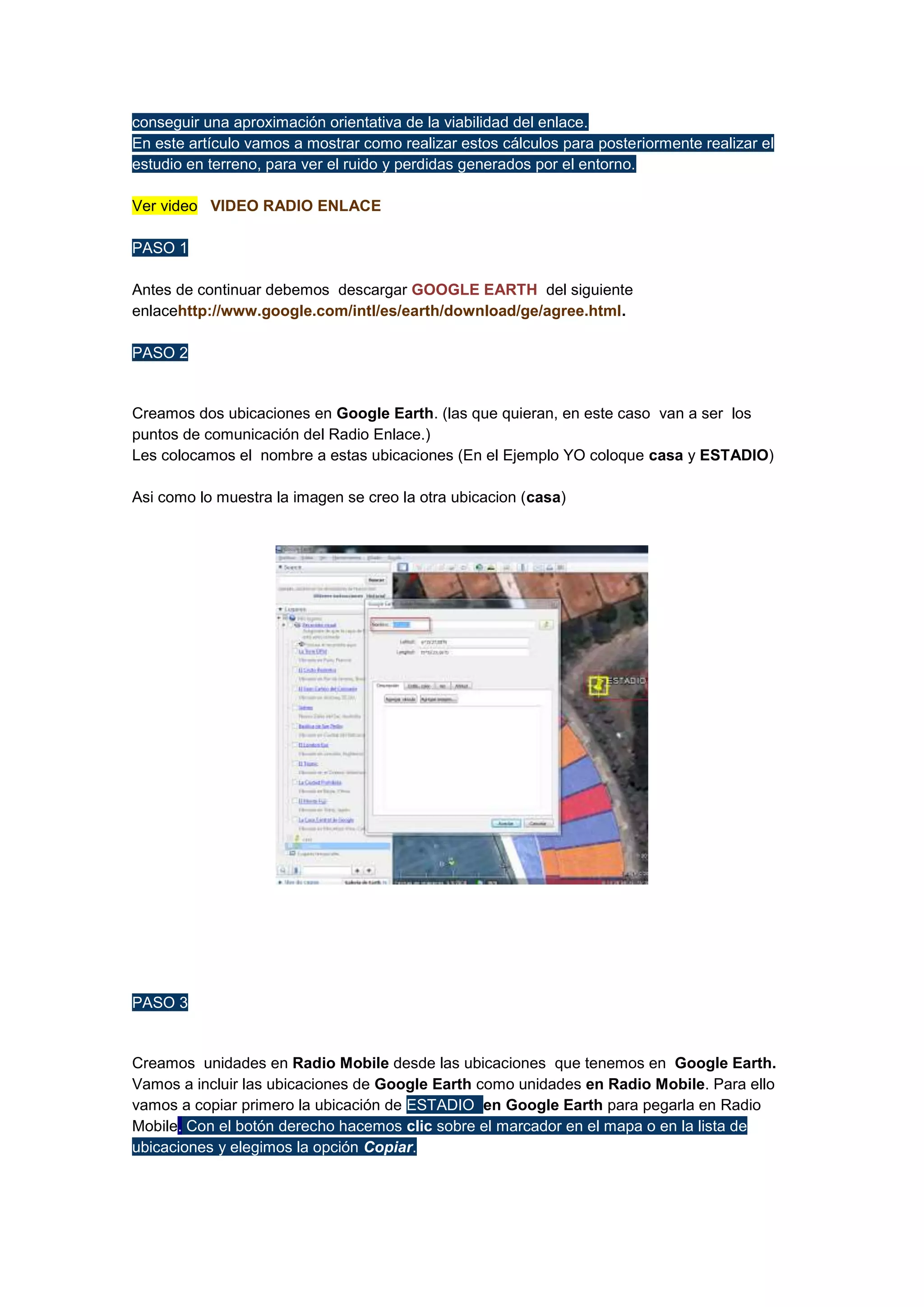 conseguir una aproximación orientativa de la viabilidad del enlace.
En este artículo vamos a mostrar como realizar estos cálculos para posteriormente realizar el
estudio en terreno, para ver el ruido y perdidas generados por el entorno.
Ver video VIDEO RADIO ENLACE
PASO 1
Antes de continuar debemos descargar GOOGLE EARTH del siguiente
enlacehttp://www.google.com/intl/es/earth/download/ge/agree.html.
PASO 2

Creamos dos ubicaciones en Google Earth. (las que quieran, en este caso van a ser los
puntos de comunicación del Radio Enlace.)
Les colocamos el nombre a estas ubicaciones (En el Ejemplo YO coloque casa y ESTADIO)
Asi como lo muestra la imagen se creo la otra ubicacion (casa)

PASO 3

Creamos unidades en Radio Mobile desde las ubicaciones que tenemos en Google Earth.
Vamos a incluir las ubicaciones de Google Earth como unidades en Radio Mobile. Para ello
vamos a copiar primero la ubicación de ESTADIO en Google Earth para pegarla en Radio
Mobile. Con el botón derecho hacemos clic sobre el marcador en el mapa o en la lista de
ubicaciones y elegimos la opción Copiar.

 