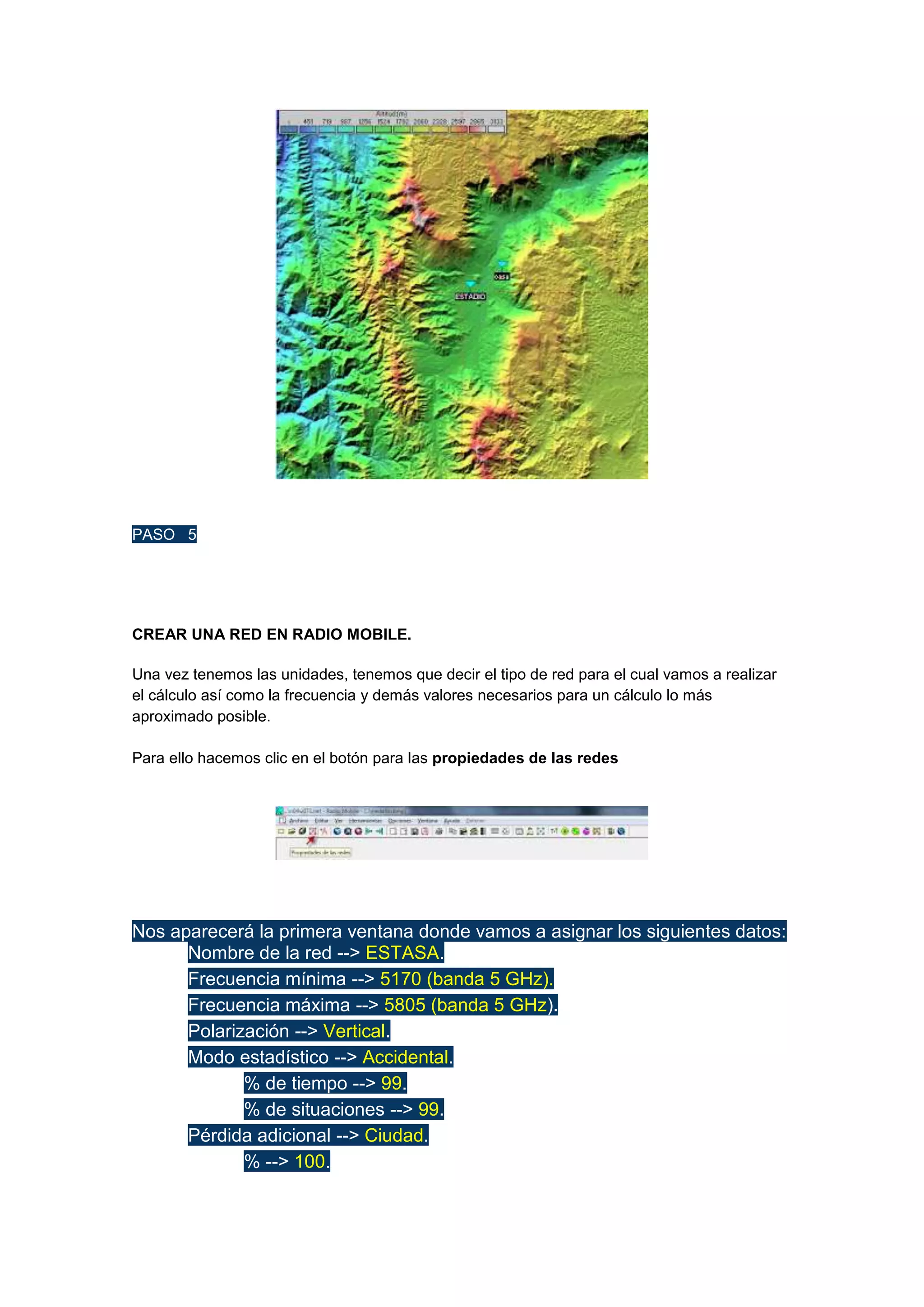 PASO 5

CREAR UNA RED EN RADIO MOBILE.
Una vez tenemos las unidades, tenemos que decir el tipo de red para el cual vamos a realizar
el cálculo así como la frecuencia y demás valores necesarios para un cálculo lo más
aproximado posible.
Para ello hacemos clic en el botón para las propiedades de las redes

Nos aparecerá la primera ventana donde vamos a asignar los siguientes datos:

Nombre de la red --> ESTASA.

Frecuencia mínima --> 5170 (banda 5 GHz).

Frecuencia máxima --> 5805 (banda 5 GHz).

Polarización --> Vertical.

Modo estadístico --> Accidental.

% de tiempo --> 99.

% de situaciones --> 99.

Pérdida adicional --> Ciudad.

% --> 100.

 