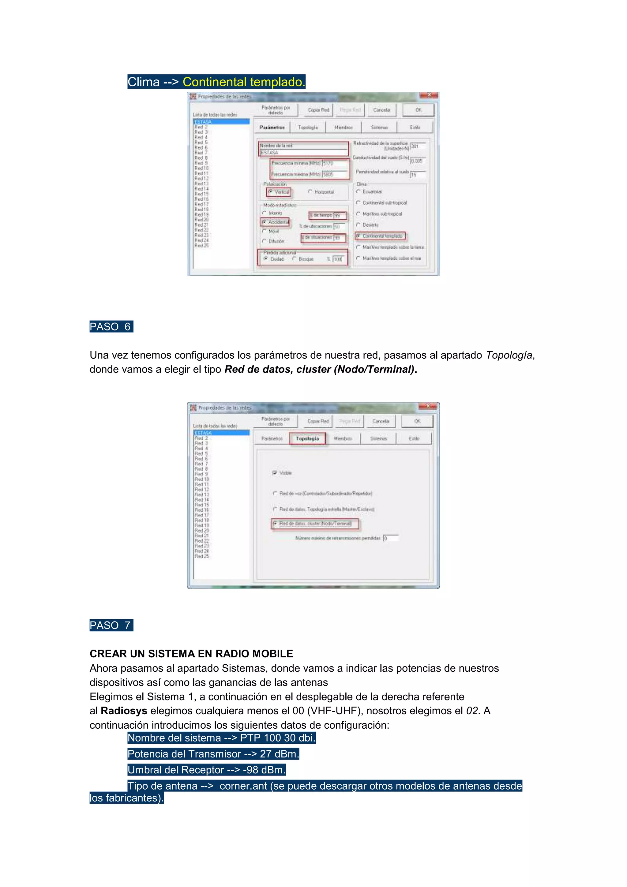 

Clima --> Continental templado.

PASO 6
Una vez tenemos configurados los parámetros de nuestra red, pasamos al apartado Topología,
donde vamos a elegir el tipo Red de datos, cluster (Nodo/Terminal).

PASO 7
CREAR UN SISTEMA EN RADIO MOBILE
Ahora pasamos al apartado Sistemas, donde vamos a indicar las potencias de nuestros
dispositivos así como las ganancias de las antenas
Elegimos el Sistema 1, a continuación en el desplegable de la derecha referente
al Radiosys elegimos cualquiera menos el 00 (VHF-UHF), nosotros elegimos el 02. A
continuación introducimos los siguientes datos de configuración:

Nombre del sistema --> PTP 100 30 dbi.


Potencia del Transmisor --> 27 dBm.



Umbral del Receptor --> -98 dBm.


Tipo de antena --> corner.ant (se puede descargar otros modelos de antenas desde
los fabricantes).

 