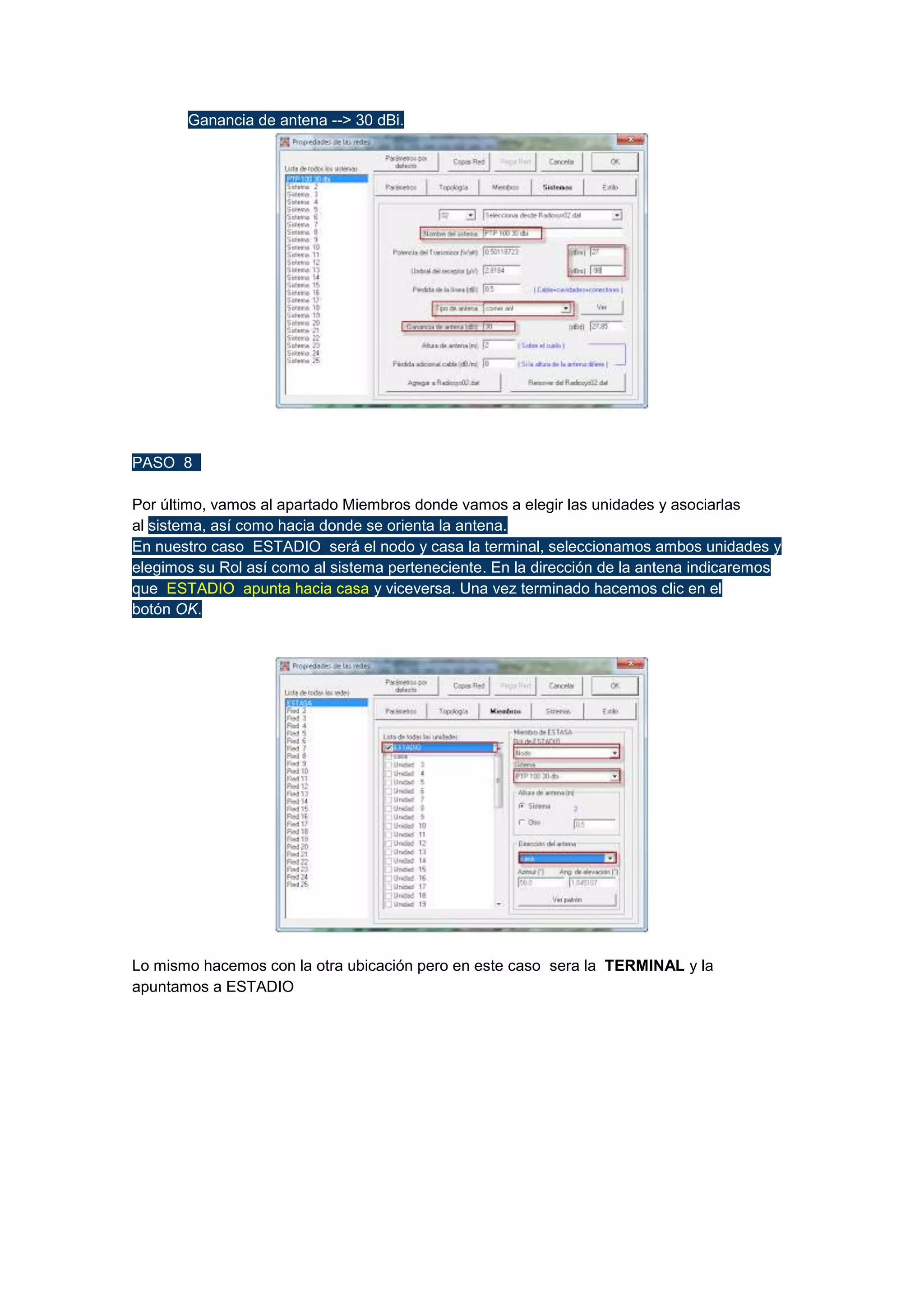 

Ganancia de antena --> 30 dBi.

PASO 8
Por último, vamos al apartado Miembros donde vamos a elegir las unidades y asociarlas
al sistema, así como hacia donde se orienta la antena.
En nuestro caso ESTADIO será el nodo y casa la terminal, seleccionamos ambos unidades y
elegimos su Rol así como al sistema perteneciente. En la dirección de la antena indicaremos
que ESTADIO apunta hacia casa y viceversa. Una vez terminado hacemos clic en el
botón OK.

Lo mismo hacemos con la otra ubicación pero en este caso sera la TERMINAL y la
apuntamos a ESTADIO

 