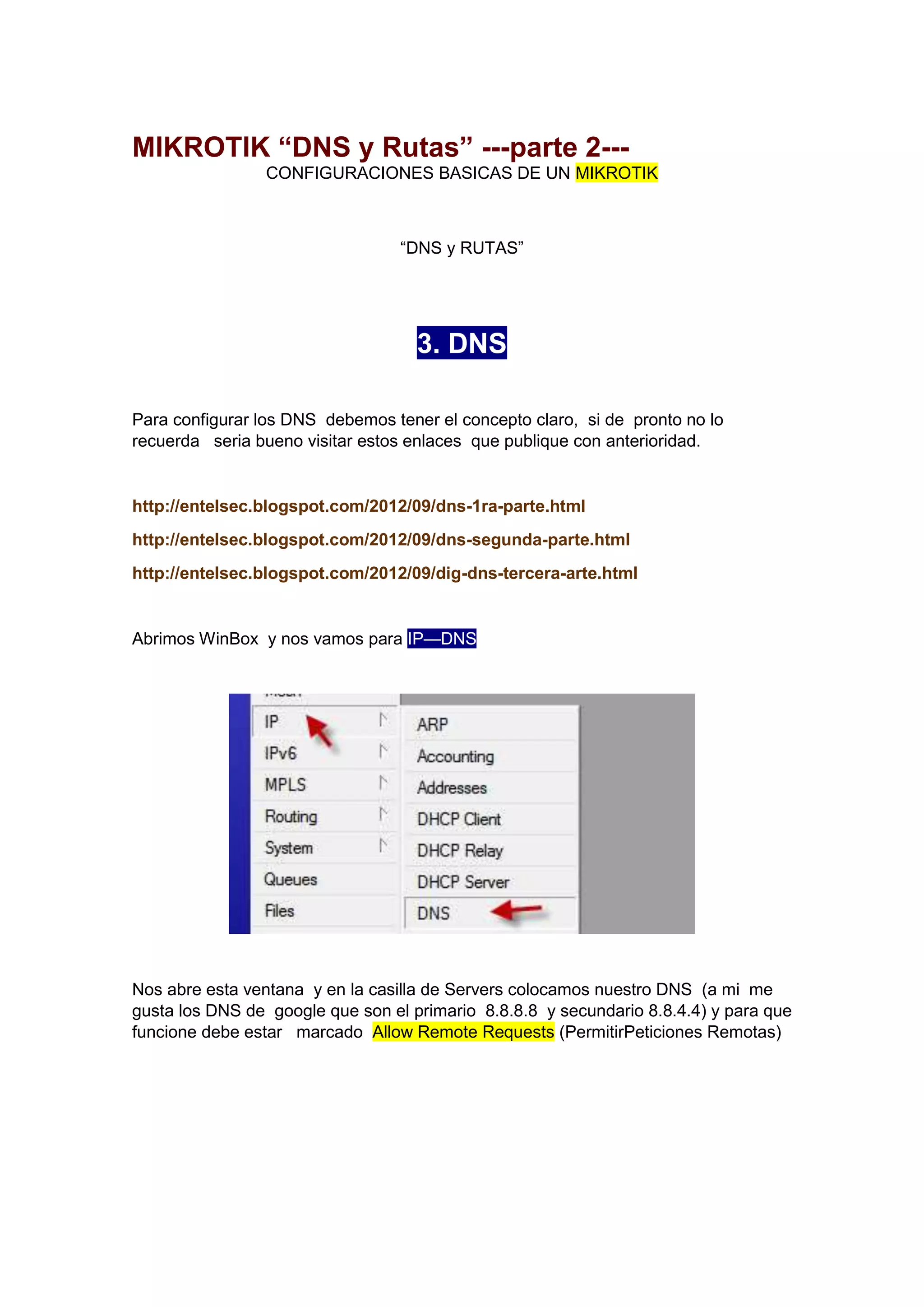 MIKROTIK “DNS y Rutas” ---parte 2--CONFIGURACIONES BASICAS DE UN MIKROTIK

“DNS y RUTAS”

3. DNS
Para configurar los DNS debemos tener el concepto claro, si de pronto no lo
recuerda seria bueno visitar estos enlaces que publique con anterioridad.

http://entelsec.blogspot.com/2012/09/dns-1ra-parte.html
http://entelsec.blogspot.com/2012/09/dns-segunda-parte.html
http://entelsec.blogspot.com/2012/09/dig-dns-tercera-arte.html

Abrimos WinBox y nos vamos para IP—DNS

Nos abre esta ventana y en la casilla de Servers colocamos nuestro DNS (a mi me
gusta los DNS de google que son el primario 8.8.8.8 y secundario 8.8.4.4) y para que
funcione debe estar marcado Allow Remote Requests (PermitirPeticiones Remotas)

 