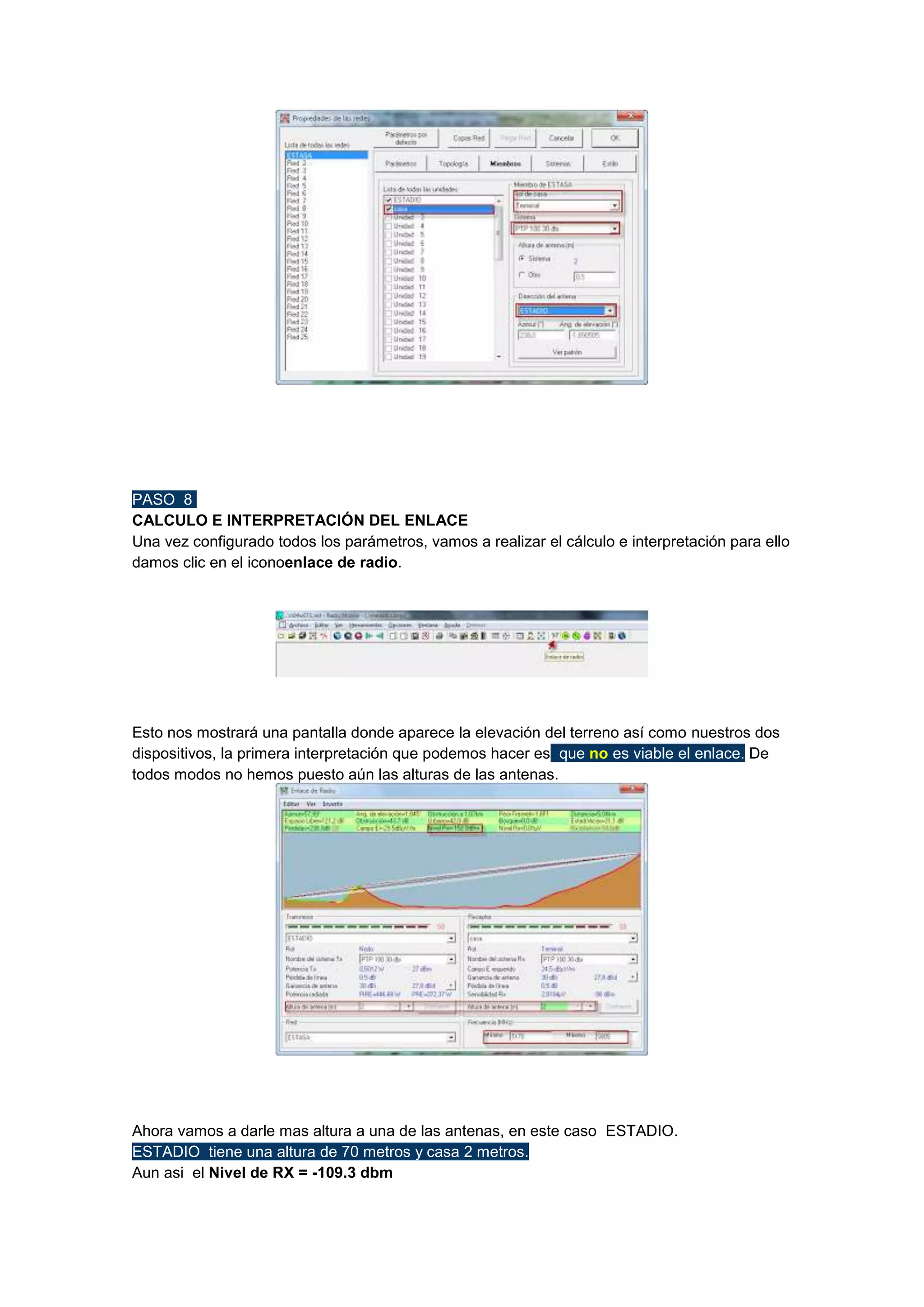 PASO 8
CALCULO E INTERPRETACIÓN DEL ENLACE
Una vez configurado todos los parámetros, vamos a realizar el cálculo e interpretación para ello
damos clic en el iconoenlace de radio.

Esto nos mostrará una pantalla donde aparece la elevación del terreno así como nuestros dos
dispositivos, la primera interpretación que podemos hacer es que no es viable el enlace. De
todos modos no hemos puesto aún las alturas de las antenas.

Ahora vamos a darle mas altura a una de las antenas, en este caso ESTADIO.
ESTADIO tiene una altura de 70 metros y casa 2 metros.
Aun asi el Nivel de RX = -109.3 dbm

 