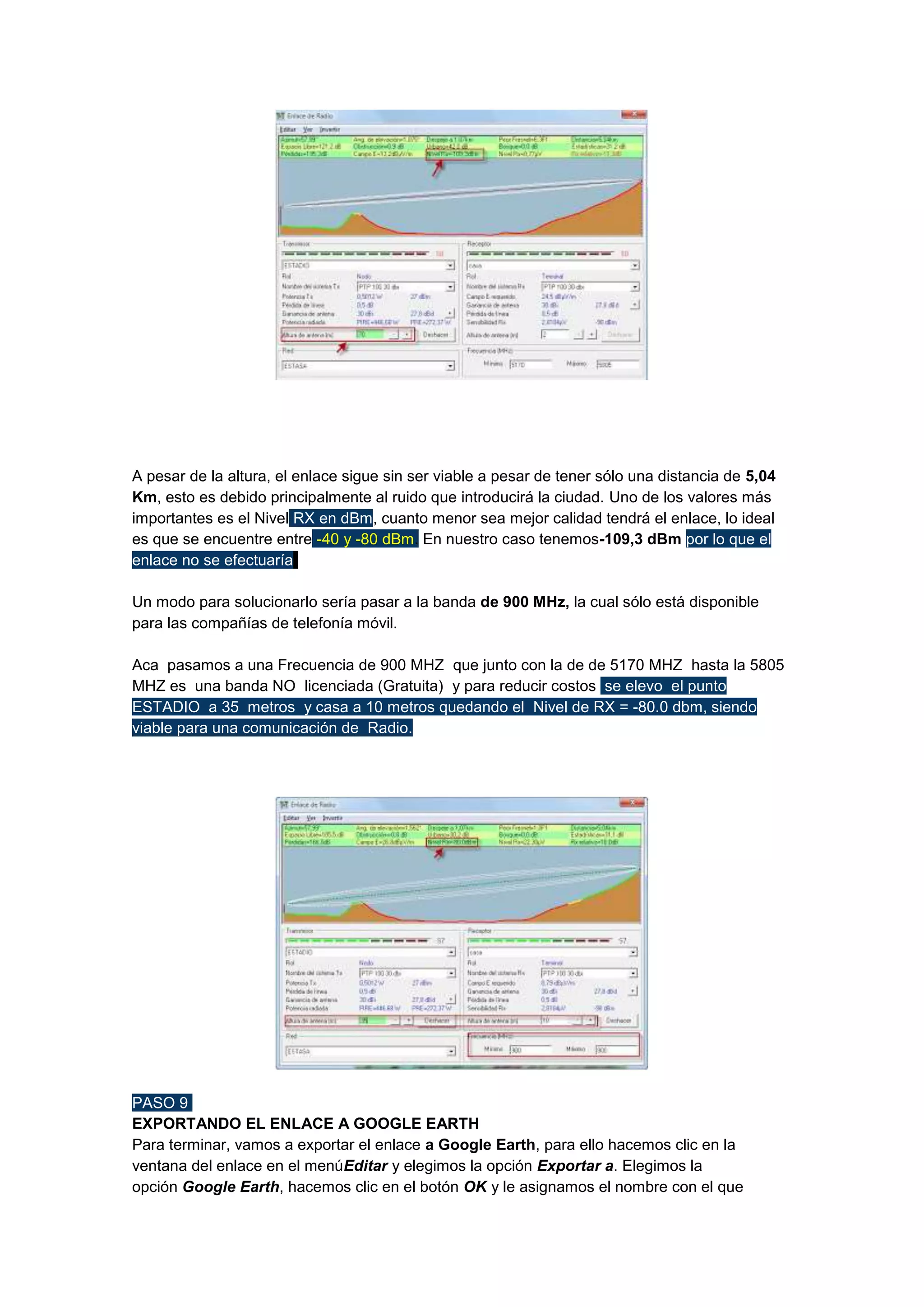 A pesar de la altura, el enlace sigue sin ser viable a pesar de tener sólo una distancia de 5,04
Km, esto es debido principalmente al ruido que introducirá la ciudad. Uno de los valores más
importantes es el Nivel RX en dBm, cuanto menor sea mejor calidad tendrá el enlace, lo ideal
es que se encuentre entre -40 y -80 dBm. En nuestro caso tenemos-109,3 dBm por lo que el
enlace no se efectuaría.
Un modo para solucionarlo sería pasar a la banda de 900 MHz, la cual sólo está disponible
para las compañías de telefonía móvil.
Aca pasamos a una Frecuencia de 900 MHZ que junto con la de de 5170 MHZ hasta la 5805
MHZ es una banda NO licenciada (Gratuita) y para reducir costos se elevo el punto
ESTADIO a 35 metros y casa a 10 metros quedando el Nivel de RX = -80.0 dbm, siendo
viable para una comunicación de Radio.

PASO 9
EXPORTANDO EL ENLACE A GOOGLE EARTH
Para terminar, vamos a exportar el enlace a Google Earth, para ello hacemos clic en la
ventana del enlace en el menúEditar y elegimos la opción Exportar a. Elegimos la
opción Google Earth, hacemos clic en el botón OK y le asignamos el nombre con el que

 