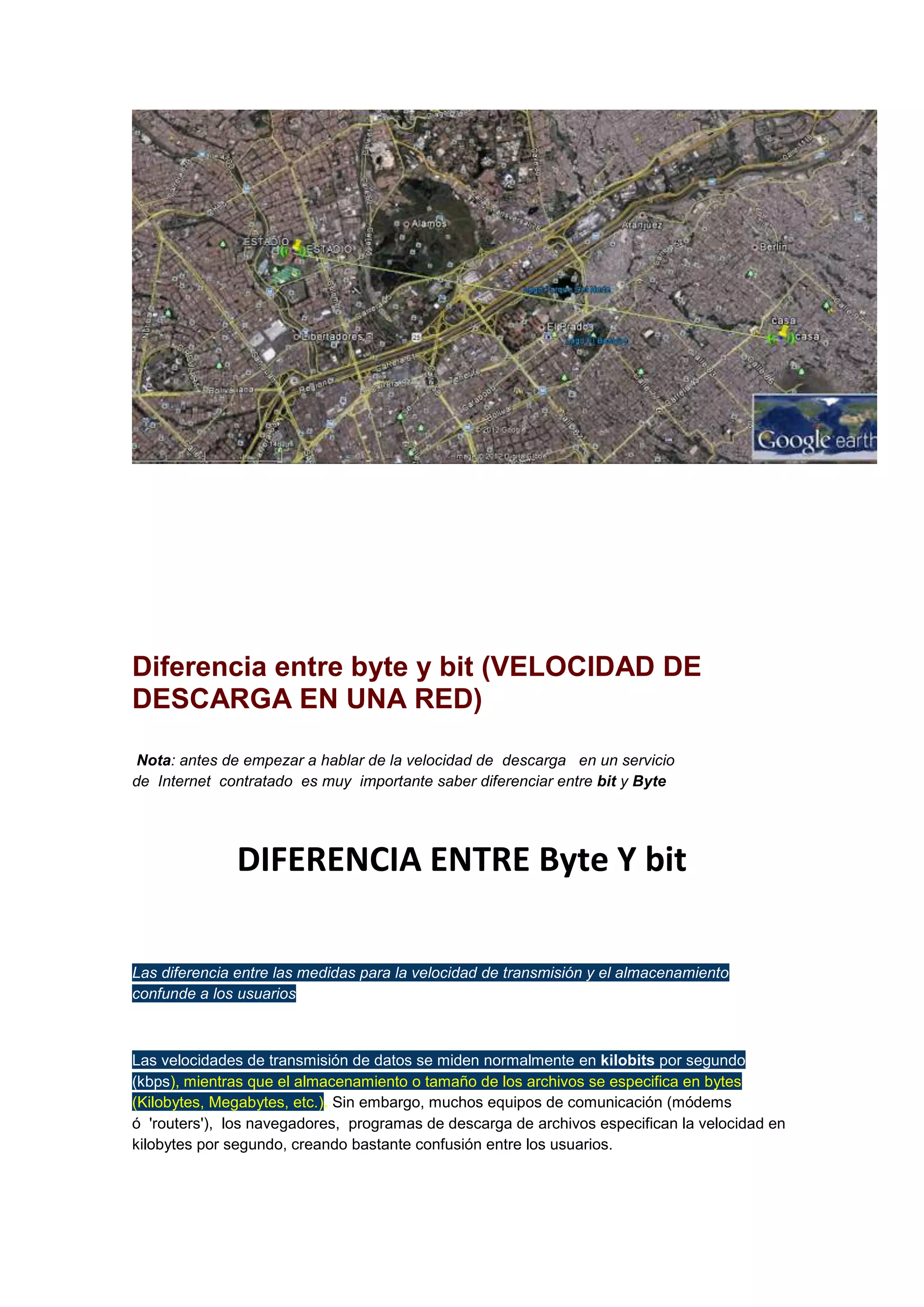 Diferencia entre byte y bit (VELOCIDAD DE
DESCARGA EN UNA RED)
Nota: antes de empezar a hablar de la velocidad de descarga en un servicio
de Internet contratado es muy importante saber diferenciar entre bit y Byte

DIFERENCIA ENTRE Byte Y bit
Las diferencia entre las medidas para la velocidad de transmisión y el almacenamiento
confunde a los usuarios

Las velocidades de transmisión de datos se miden normalmente en kilobits por segundo
(kbps), mientras que el almacenamiento o tamaño de los archivos se especifica en bytes
(Kilobytes, Megabytes, etc.). Sin embargo, muchos equipos de comunicación (módems
ó 'routers'), los navegadores, programas de descarga de archivos especifican la velocidad en
kilobytes por segundo, creando bastante confusión entre los usuarios.

 