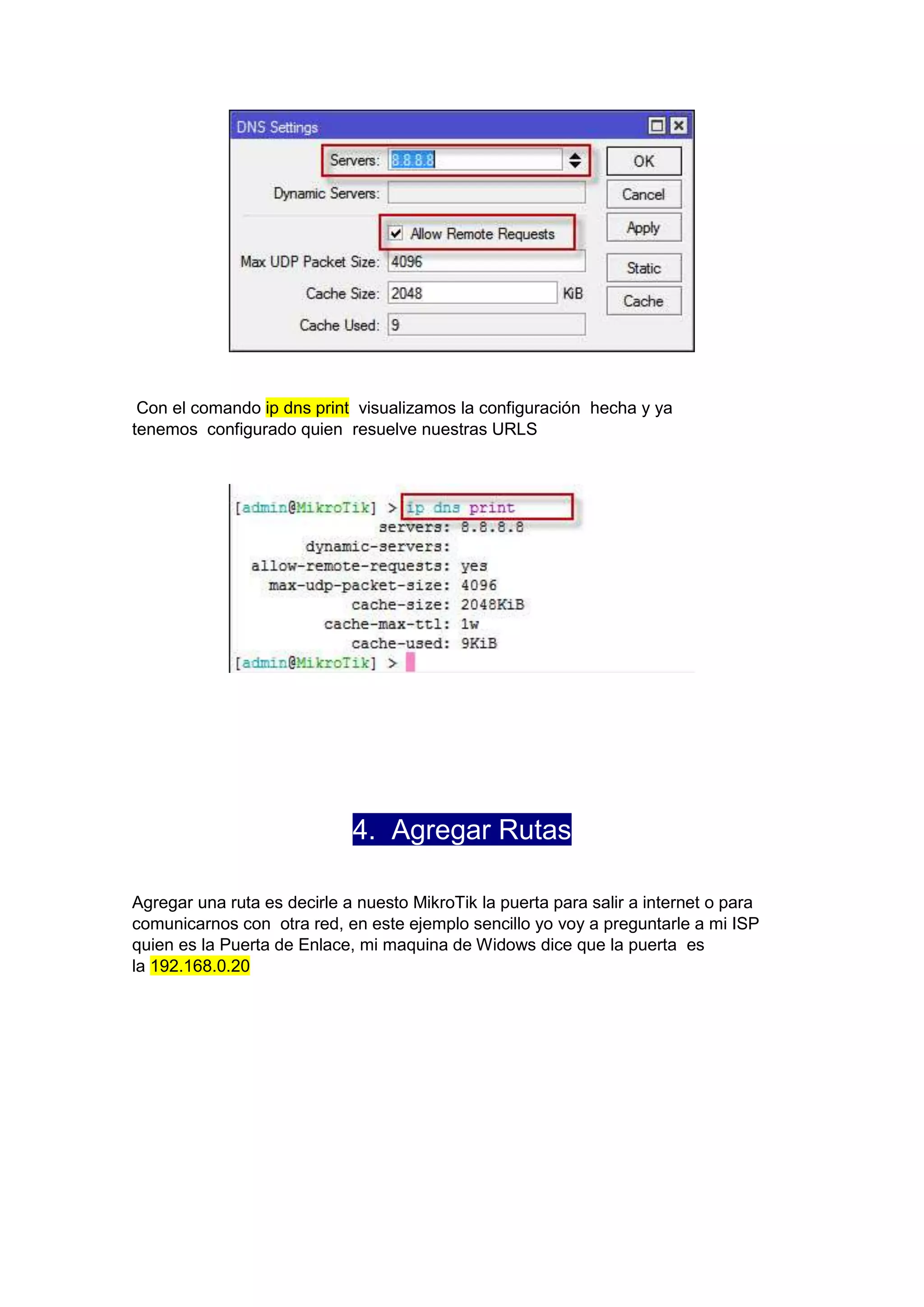 Con el comando ip dns print visualizamos la configuración hecha y ya
tenemos configurado quien resuelve nuestras URLS

4. Agregar Rutas
Agregar una ruta es decirle a nuesto MikroTik la puerta para salir a internet o para
comunicarnos con otra red, en este ejemplo sencillo yo voy a preguntarle a mi ISP
quien es la Puerta de Enlace, mi maquina de Widows dice que la puerta es
la 192.168.0.20

 