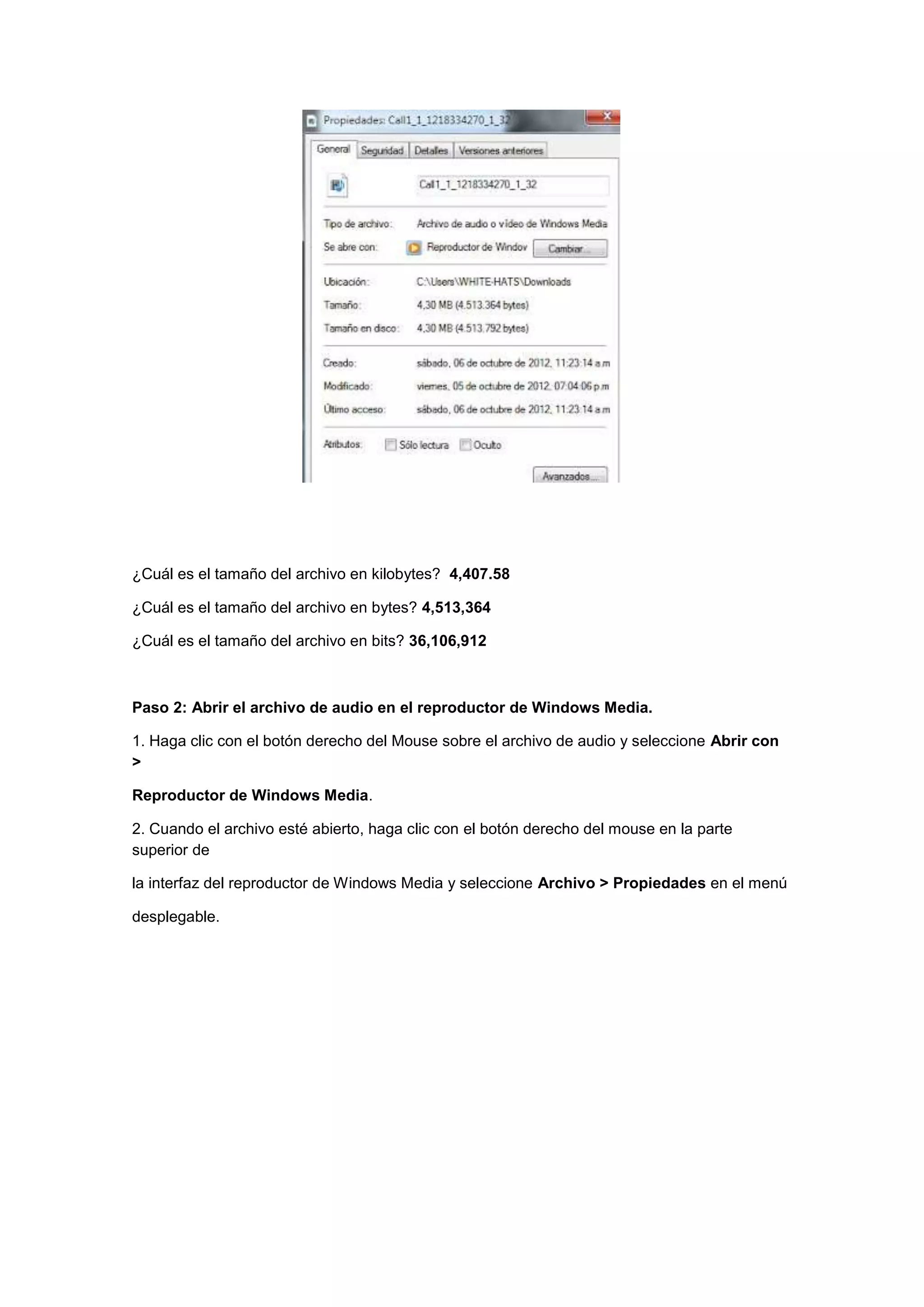 ¿Cuál es el tamaño del archivo en kilobytes? 4,407.58
¿Cuál es el tamaño del archivo en bytes? 4,513,364
¿Cuál es el tamaño del archivo en bits? 36,106,912

Paso 2: Abrir el archivo de audio en el reproductor de Windows Media.
1. Haga clic con el botón derecho del Mouse sobre el archivo de audio y seleccione Abrir con
>
Reproductor de Windows Media.
2. Cuando el archivo esté abierto, haga clic con el botón derecho del mouse en la parte
superior de
la interfaz del reproductor de Windows Media y seleccione Archivo > Propiedades en el menú
desplegable.

 