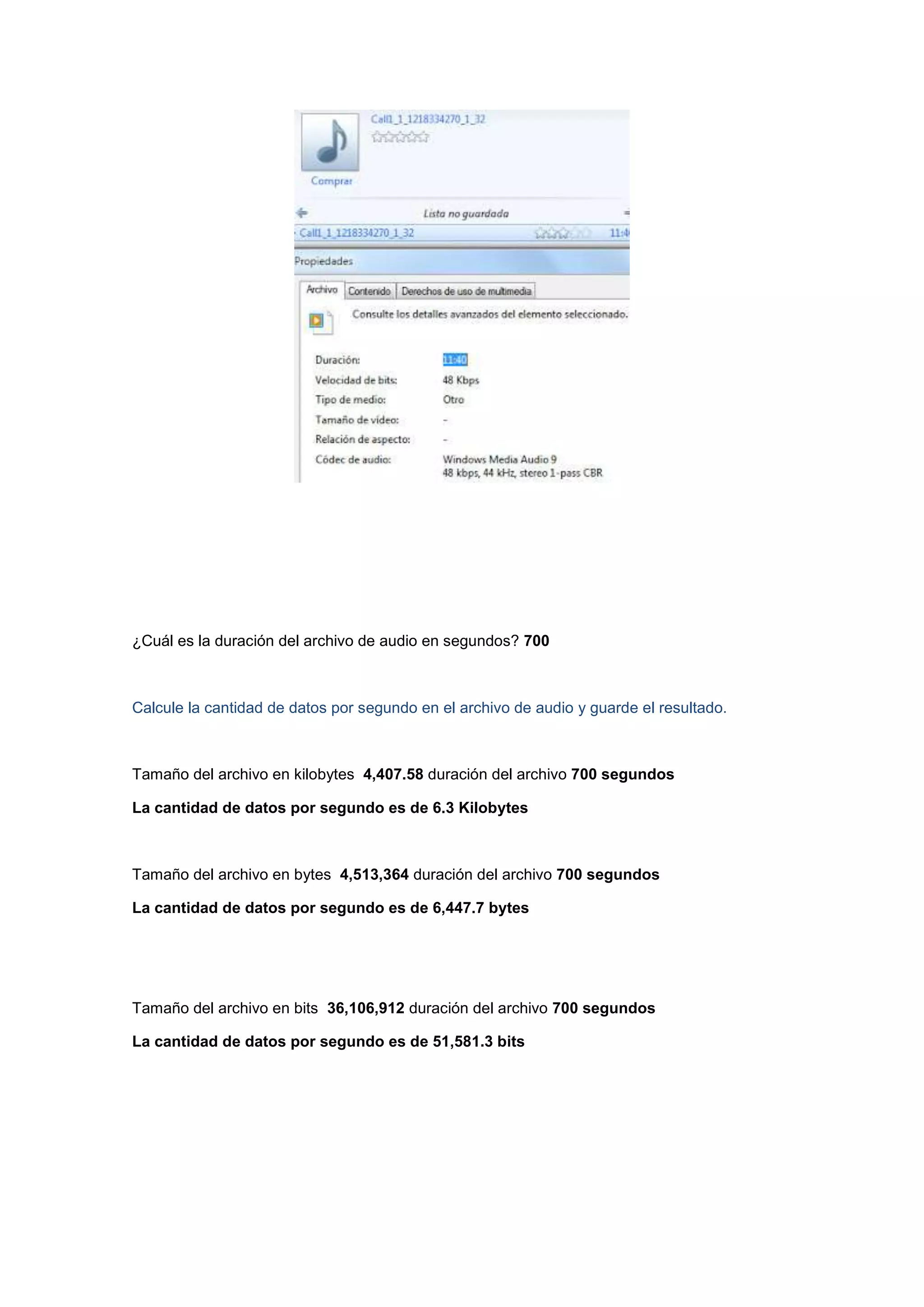 ¿Cuál es la duración del archivo de audio en segundos? 700

Calcule la cantidad de datos por segundo en el archivo de audio y guarde el resultado.

Tamaño del archivo en kilobytes 4,407.58 duración del archivo 700 segundos
La cantidad de datos por segundo es de 6.3 Kilobytes

Tamaño del archivo en bytes 4,513,364 duración del archivo 700 segundos
La cantidad de datos por segundo es de 6,447.7 bytes

Tamaño del archivo en bits 36,106,912 duración del archivo 700 segundos
La cantidad de datos por segundo es de 51,581.3 bits

 