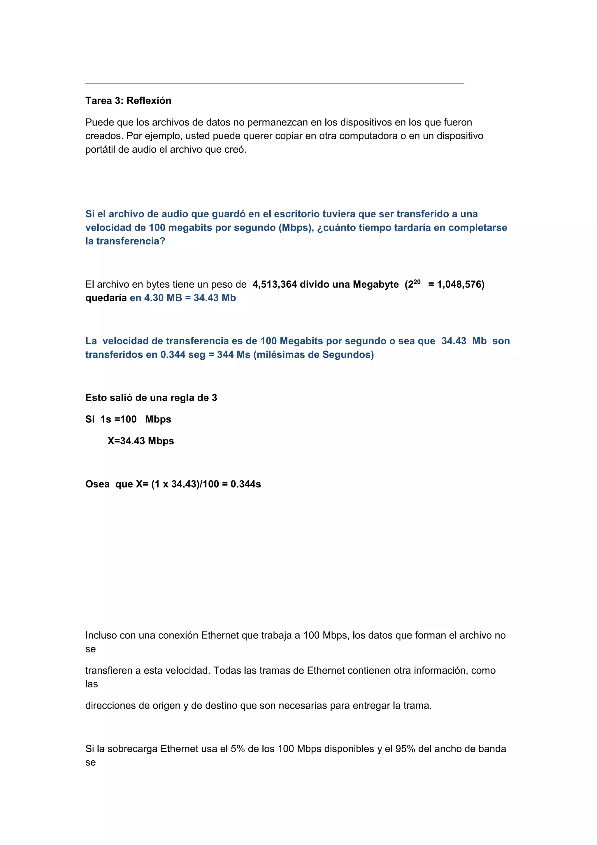 ____________________________________________________________________
Tarea 3: Reflexión
Puede que los archivos de datos no permanezcan en los dispositivos en los que fueron
creados. Por ejemplo, usted puede querer copiar en otra computadora o en un dispositivo
portátil de audio el archivo que creó.

Si el archivo de audio que guardó en el escritorio tuviera que ser transferido a una
velocidad de 100 megabits por segundo (Mbps), ¿cuánto tiempo tardaría en completarse
la transferencia?

El archivo en bytes tiene un peso de 4,513,364 divido una Megabyte (220 = 1,048,576)
quedaría en 4.30 MB = 34.43 Mb

La velocidad de transferencia es de 100 Megabits por segundo o sea que 34.43 Mb son
transferidos en 0.344 seg = 344 Ms (milésimas de Segundos)

Esto salió de una regla de 3
Si 1s =100 Mbps
X=34.43 Mbps

Osea que X= (1 x 34.43)/100 = 0.344s

Incluso con una conexión Ethernet que trabaja a 100 Mbps, los datos que forman el archivo no
se
transfieren a esta velocidad. Todas las tramas de Ethernet contienen otra información, como
las
direcciones de origen y de destino que son necesarias para entregar la trama.

Si la sobrecarga Ethernet usa el 5% de los 100 Mbps disponibles y el 95% del ancho de banda
se

 